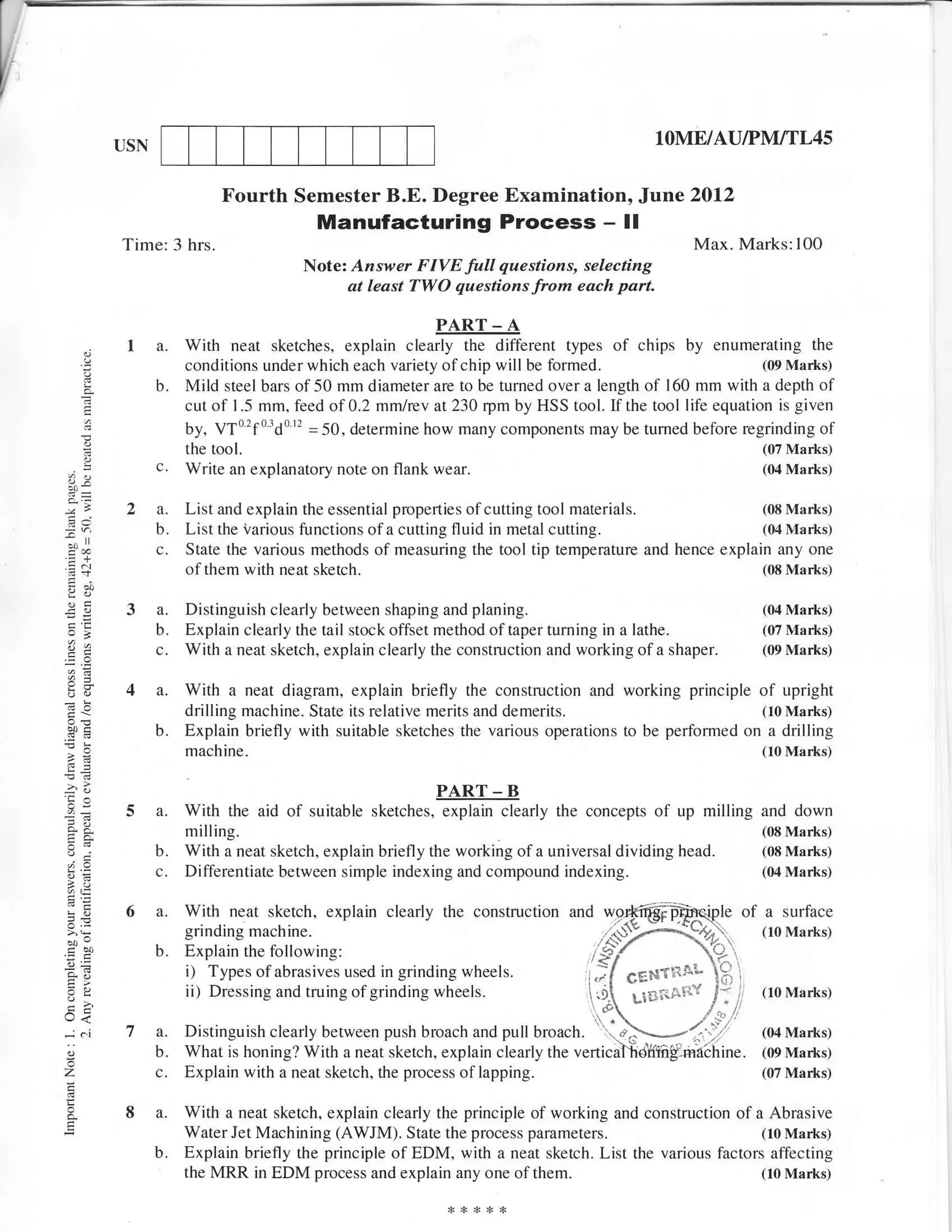 USN                                                                              lOME/AU/PM/TL45

                            Fourth Semester B.E. Degree Examination, Jane 2Ol2
                                        Manufacturing Process - ll
          Time: 3 hrs.                                                                           Max. Marks:100
                                      Note: Answer FIVE full questions, selecting
                                            at least TWO questions from each part.

                                                          PART-A
           I a.      With neat sketches, explain clearly the different types of chips by enumerating            the
                     conditions under which each variety ofchip will be    formed.                      (09 Marks)
                b.   Mild steel bars of 50 mm diameter are to be turned over a length of 160 mm with a depth of
     E               cut of I .5 mm, feed of 0.2 mm/rev at 230 rpm by HSS tool. If the tool life equation is given
                     by, VTo'f "do '' = 50, determine how many components may be tumed before regrinding of
                     the tool.                                                                          (07 Marks)
     P,
                c.   Write an explanatory note on flank wear.                                           (04 Marks)


           2a.       List and explain the essential properties ofcutting tool materials.             (08 Marks)
                b.   List the Various functions of a cutting fluid in metal cutting.                 (o4 Marks)
B"J             c.   State the various methods of measuring the tool tip temperature and hence explain any one
                     of them with neat sketch.                                                       (08 Marks)


           3a.       Distinguish clearly between shaping and planing.                                        (04 Marks)
                b.   Explain clearly the tail stock offset method oftaper turning in a lathe.                (07 Marks)
                c.   With a neat sketch, explain clearly the construction and working of a shaper.           (09 Marks)


bU         4 a.      With a neat diagram, explain briefly the construction and working principle of upright
                     drilling machine. State its relative merits and demerits.                       (10 Marks)
                b.   Explain briefly with suitable sketches the various operations to be performed on a drilling
                     machine.                                                                                (10 Marks)
!Z
                                                          PART-B
d-         5 a.      With the aid of suitable    sketches, explain clearly the concepts    of up milling and down
                     m illing.                                                                               (08 Marks)
Ed              b.   With a neat sketch, explain briefly the working of a universal dividing   head.         (08 Marks)
-6              c.   Differentiate between simple indexing and compound indexing.                            (04 Marks)


           6 a.      With neat sketch, explain clearly the construction and wo_rffidfpfuqiple of a                 surface
                     grindingmachine                                                 ,($X?,)i                (loMarks)
                b.   Explain the following:                                       /9
                     i) Types of abrasives used in grinding wheels.              ,.)f g6*rlrn"- 1S      .


                     iit Dressing and truing of grinding wheels.                  .{ 1la;.-ilT f ; .'       (   t0 Mar*,s)
o{
..ioi      7 a.      Distinguish clearly between push broach and pull broach. :
                     n:-r:--..:^l- ^l^--1.. L^r.,,^^- ^..-L L-^-^L ^-l -..11 L-^^^L )..a         1f,
                                                                                                 /t          (04 Marks)
             b.      What is honing? With a neat sketch, explain clearly the verticriltid'l{figrha--chine.   (09 Marks)
z            c.      Explain with a neat sketch, the process of lapping.                                     (07 Marks)


           8 a.      With a neat sketch, explain clearly the principle of working and construction of a Abrasive
                     Water Jet Machining (AWJM). State the process      parameters.                    (10 Marks)
                b.   Explain briefly the principle of EDM, with a neat sketch. List the various factors affecting
                     the MRR in EDM process and explain any one of       them.                         (10 Marks)
 