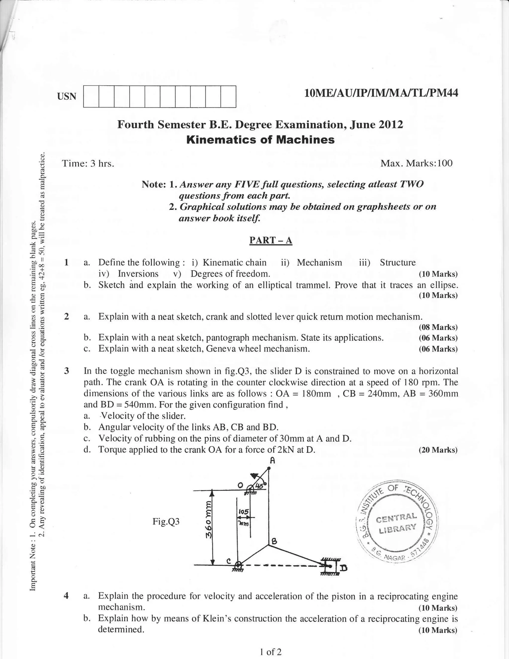 I
               USN                                                             1   OME/AU/IP/IM]M N'IL IPl|lI4 4

                              Fourth Semester B.E. Degree Examination, Jane 2012
                                                 Kinematics of Machines
               Time: 3 hrs-                                                                       Max. Marks:100

                                     Note: 1. Azswer any FIVE    full questinns, selecting atleast TWO
                                               questions from each part.
                                            2. Graphical solutions may be obtained on graphsheets or on
                                               answer book itse$

                                                                PART      -A
                1 a. Define the following: i) Kinematic chain ii) Mechanism iii)                  Structure
                     iv) Inversions v) Degrees offreedom.                                                       (10 Marks)
                     b.   Sketch and explain the working of an elliptical trammel. Prove that     it   traces an ellipse.
                                                                                                              (10 Marks)
    sa
                2 a. Explain with a neat sketch, crank and slotted lever quick retum motion mechanism.
                                                                                                                (08 Marks)
                     b.   Explain with a neat sketch, pantograph mechanism. State its applications.             (06 Marks)
                     c.   Explain with a neat sketch, Geneva wheel mechanism.                                   (06 Marks)


                3    In the toggle mechanism shown in fig.Q3, the slider D is constrained to move on a horizontal
                     path. The crank OA is rotating in the counter clockwise direction at a speed of 180 rpm. The
                     dimensions of the various links are as follows : OA = l80mm , CB = 240mm, AB = 360mm
                     and BD = 540mm. For the given configuration find ,
                     a. Velocity ol the slider.
     ,i
                     b. Angular velocity of the links AB, CB and BD.
                     c. Velocity of rubbing on the pins of diameter of 30mm at A and D.
    1J:
                     d. Torque applied to the crank OA for a force of 2kN at D.                         (20 Marks)
                                                                      A




                                        Fig.Q3                                                   6E?,if R!-L
    e<                                                                                           Llg,'tjin'l
    -.i   .i

    z

    E
                4 a. Explain the procedure for velocity and acceleration of the piston in a reciprocating          engine
                          mechanism-                                                                            (10 Marks)
                     b.   Explain how by means of Klein's construction the acceleration of a reciprocating engine is
                          determined.                                                                           (10 Marks)


                                                                   1of 2
 