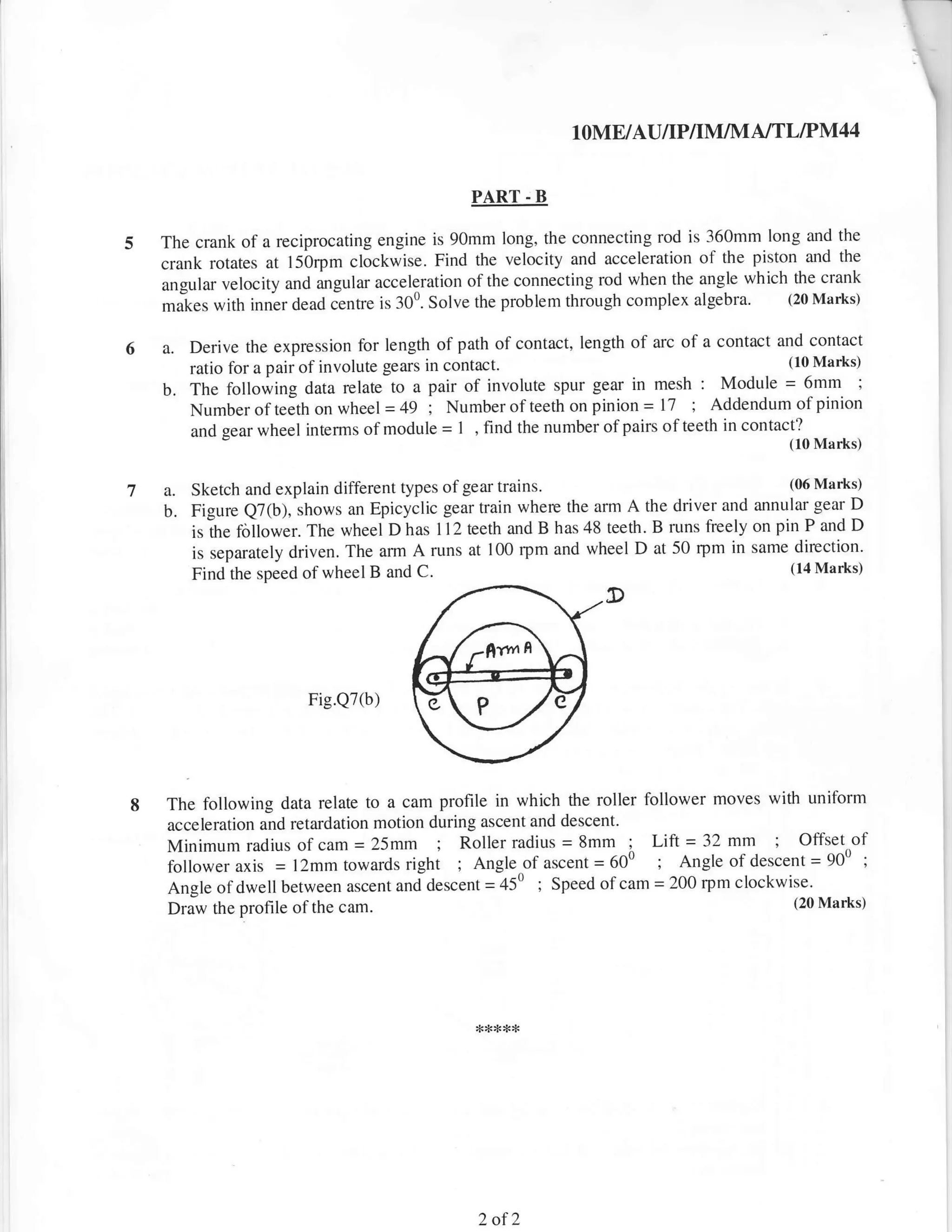 IOME/AU/IP/IM/M A/TLIPM44


                                              PART . B

The crank of a reciprocating engine is 90mm long, the connecting rod is 360mm long and the
crank rotates at l5brpm clockwise. Find the velocity and acceleration of the piston and the
angular velocity and ingular acceleration ofthe connecting rod when the angle which the
                                                                                        crank
maies with inner dead Centre is 300. Solve the problem through complex algebra.    (20 Marks)


a.   Derive the expression for length of path of contact, length of arc of a contact and contact
     ratio for a pair of involute gears in contact.
                                                                                      (10 Marks)

b.   The following data relate to a pair of involute spur geal in mesh : Module = 6mm i
     Number ofteeth on wheel =49 ; Numberof teeth on pinion = 17 ; Addendum of pinion
     and gear wheel interms of module = I , find the number ofpairs of teeth in contact?, _,
                                                                                         (10 Marks)


a. Sketch and explain different types of gear trains.                             (06 Marks)

b. Figure Q7(b), shows an Epicyclic gear train where the arm A the driver and annular gear D
     -the
     is    follower. The wheel D has I l2 teeth and B has 48 teeth. B runs freely on pin P and D
     is separately driven. The an]1 A runs at 100 rym and wheel D at 50 rpm in same direction.
     Find the speed ofwheel B and C.
                                                                                       (14 Marks)

                                                             D



                     Fig.Q7(b)




The following data relate to a cam profile in which the roller follower moves wittr uniform
acceleration and retardation motion during ascent and descent'
Minimum radius of cam = 25mm          ; Roller radius = 8mm      ; Lift = 32 mm      ;Offset of
follower axis = l2mm towards righi Angle of ascent = 600
                                          ;                          ; Angle of descent = 900 ;
Angle of dwell between ascent and descent = 450 ; Speed of     cam = 200 rpm clockwise.
Driw the profile of the  cam.                                                        (20 Marks)




                                              2of2
 