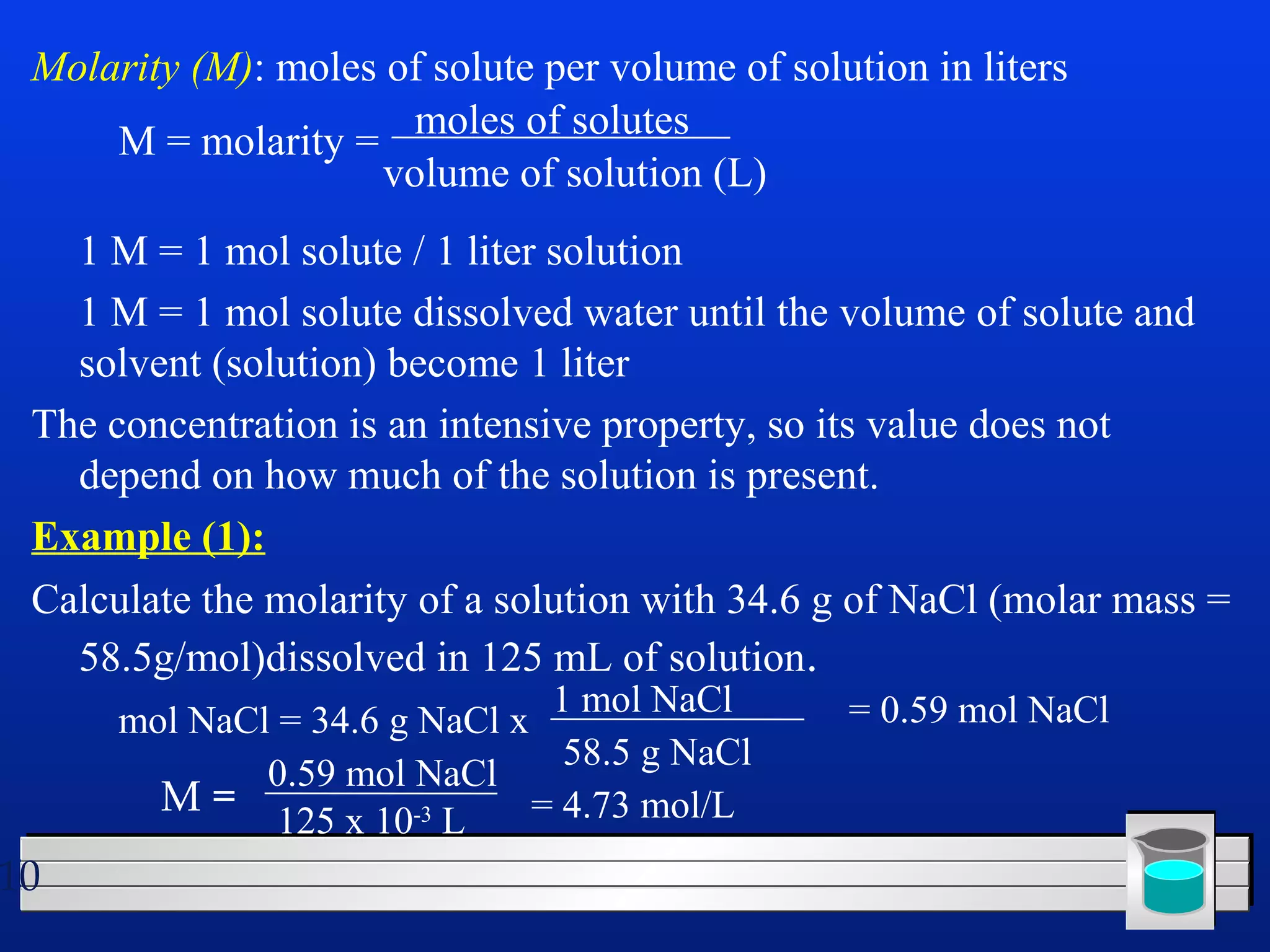 Molarity (M): moles of solute per volume of solution in liters 
1 M = 1 mol solute / 1 liter solution 
1 M = 1 mol solute dissolved water until the volume of solute and 
solvent (solution) become 1 liter 
The concentration is an intensive property, so its value does not 
depend on how much of the solution is present. 
Example (1): 
Calculate the molarity of a solution with 34.6 g of NaCl (molar mass = 
58.5g/mol)dissolved in 125 mL of solution. 
10 
M = molarity = moles of solutes 
volume of solution (L) 
mol NaCl = 34.6 g NaCl x 1 mol NaCl 
58.5 g NaCl 
= 0.59 mol NaCl 
M = 0.59 mol NaCl 
125 x 10-3 L = 4.73 mol/L 
 