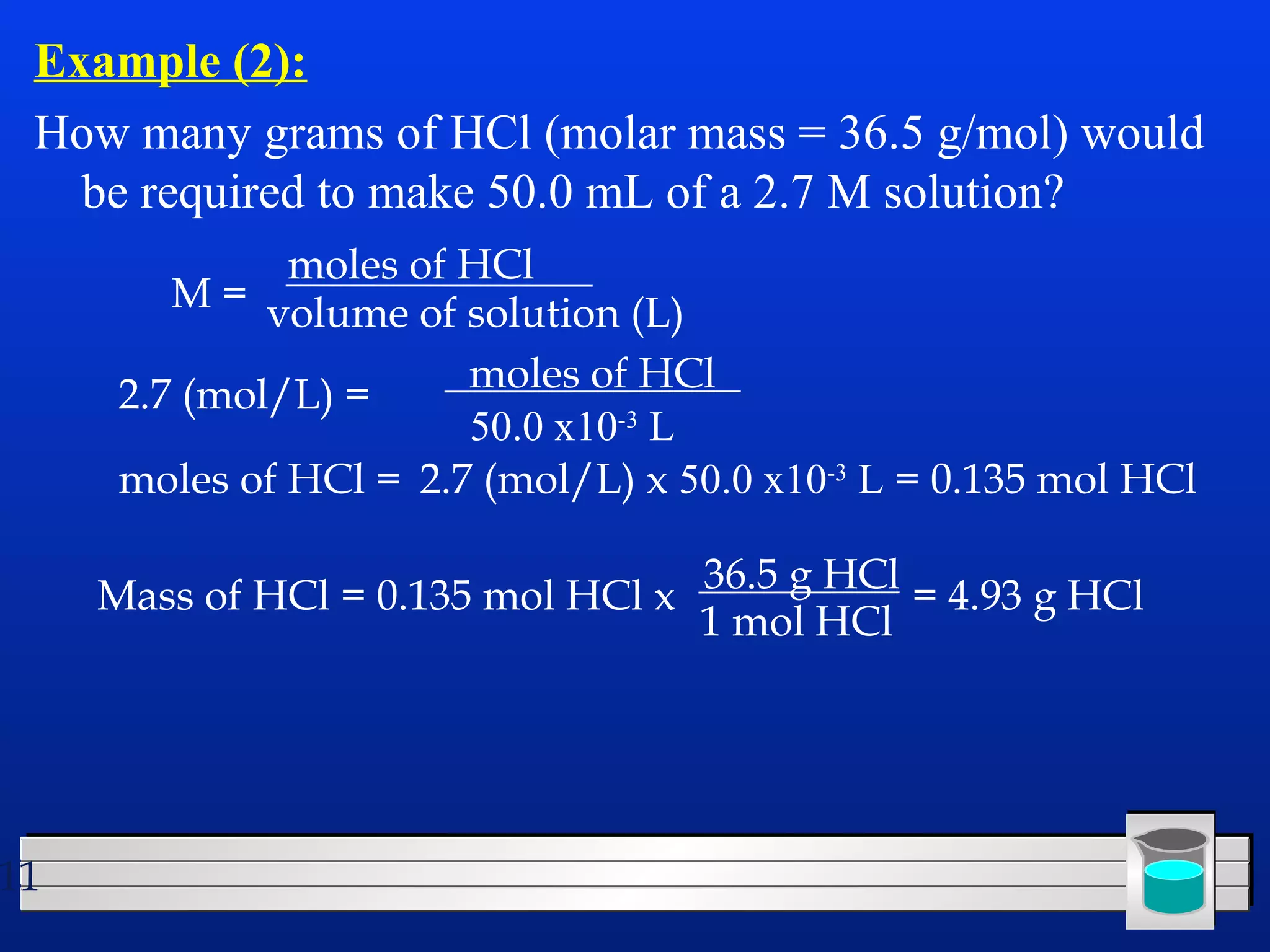 Example (2): 
How many grams of HCl (molar mass = 36.5 g/mol) would 
be required to make 50.0 mL of a 2.7 M solution? 
11 
M = 
moles of HCl 
volume of solution (L) 
2.7 (mol/L) = moles of HCl 
50.0 x10-3 L 
moles of HCl = 2.7 (mol/L) x 50.0 x10-3 L = 0.135 mol HCl 
36.5 g HCl = 4.93 g HCl 
Mass of HCl = 0.135 mol HCl x 1 mol HCl 
 