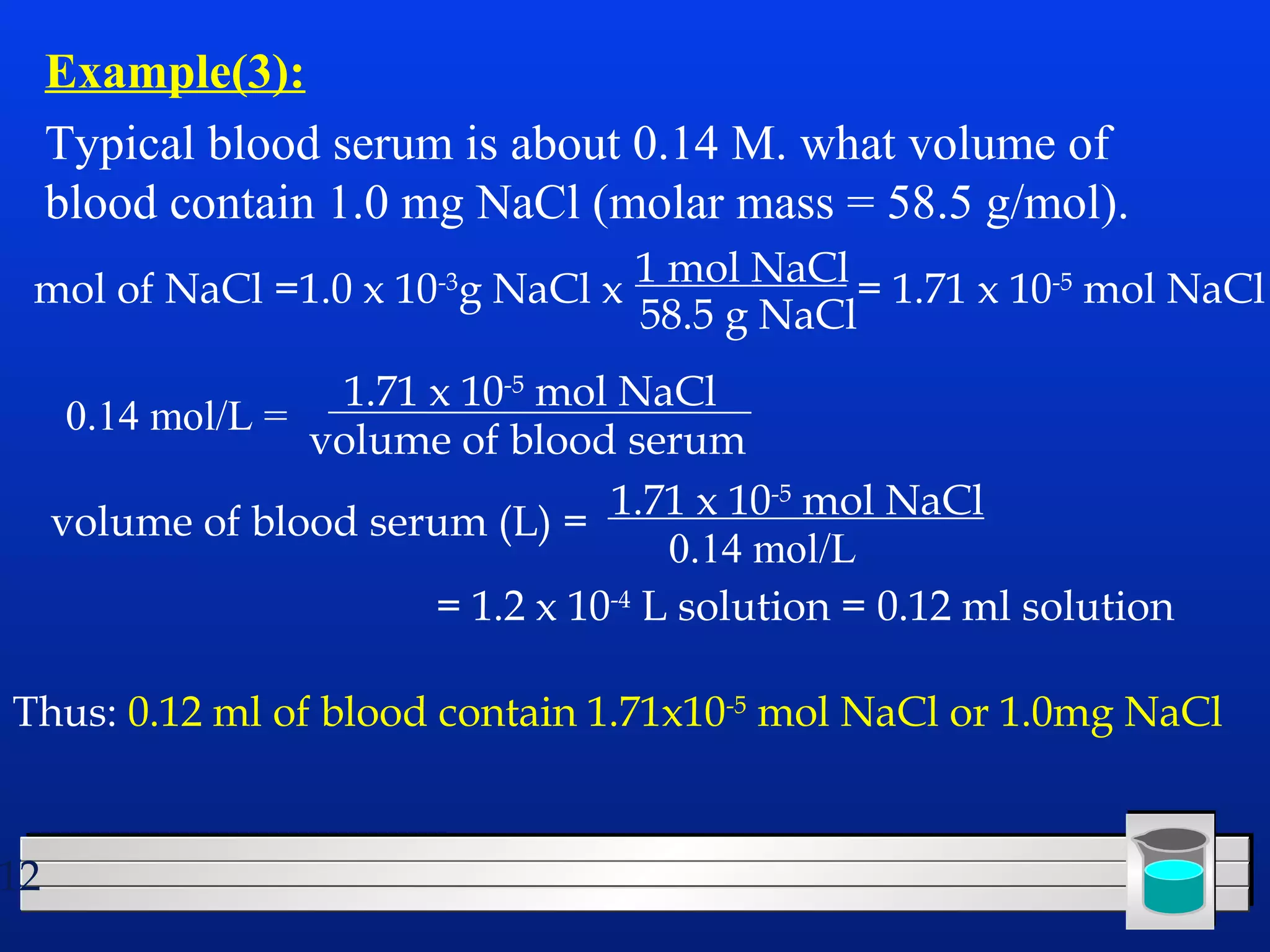 mol of NaCl =1.0 x 10-3g NaCl x 1 mol NaCl 
12 
Example(3): 
Typical blood serum is about 0.14 M. what volume of 
blood contain 1.0 mg NaCl (molar mass = 58.5 g/mol). 
0.14 mol/L = 
58.5 g NaCl= 1.71 x 10-5 mol NaCl 
1.71 x 10-5 mol NaCl 
volume of blood serum 
volume of blood serum (L) = 1.71 x 10-5 mol NaCl 
0.14 mol/L 
= 1.2 x 10-4 L solution = 0.12 ml solution 
Thus: 0.12 ml of blood contain 1.71x10-5 mol NaCl or 1.0mg NaCl 
 