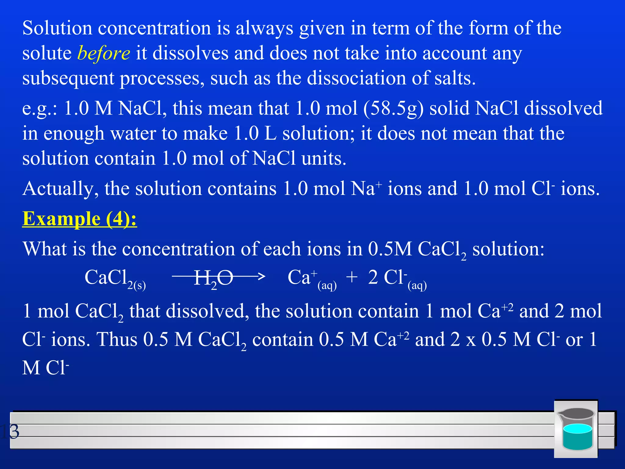 13 
Solution concentration is always given in term of the form of the 
solute before it dissolves and does not take into account any 
subsequent processes, such as the dissociation of salts. 
e.g.: 1.0 M NaCl, this mean that 1.0 mol (58.5g) solid NaCl dissolved 
in enough water to make 1.0 L solution; it does not mean that the 
solution contain 1.0 mol of NaCl units. 
Actually, the solution contains 1.0 mol Na+ ions and 1.0 mol Cl- ions. 
Example (4): 
What is the concentration of each ions in 0.5M CaCl2 solution: 
CaCl2(s) Ca+ 
(aq) + 2 Cl- 
(aq) 
H2O 
1 mol CaCl2 that dissolved, the solution contain 1 mol Ca+2 and 2 mol 
Cl- ions. Thus 0.5 M CaCl2 contain 0.5 M Ca+2 and 2 x 0.5 M Cl- or 1 
M Cl- 
 