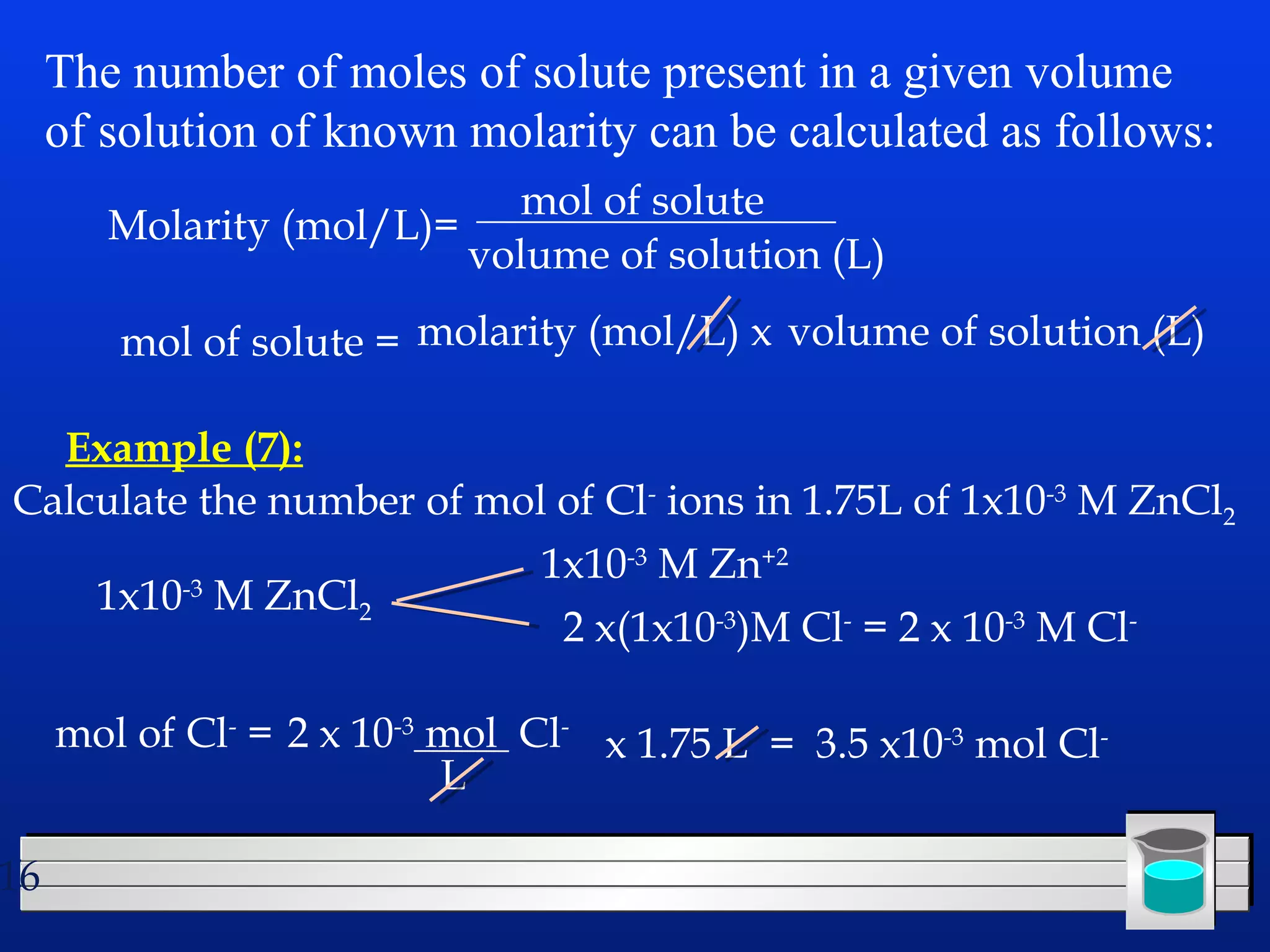 16 
The number of moles of solute present in a given volume 
of solution of known molarity can be calculated as follows: 
Molarity (mol/L)= mol of solute 
volume of solution (L) 
mol of solute = molarity (mol/L) x volume of solution (L) 
Example (7): 
Calculate the number of mol of Cl- ions in 1.75L of 1x10-3 M ZnCl2 
1x10-3 M ZnCl2 
1x10-3 M Zn+2 
2 x(1x10-3)M Cl- = 2 x 10-3 M Cl-mol 
of Cl- = 2 x 10-3 mol Cl- 
L 
x 1.75 L = 3.5 x10-3 mol Cl- 
 