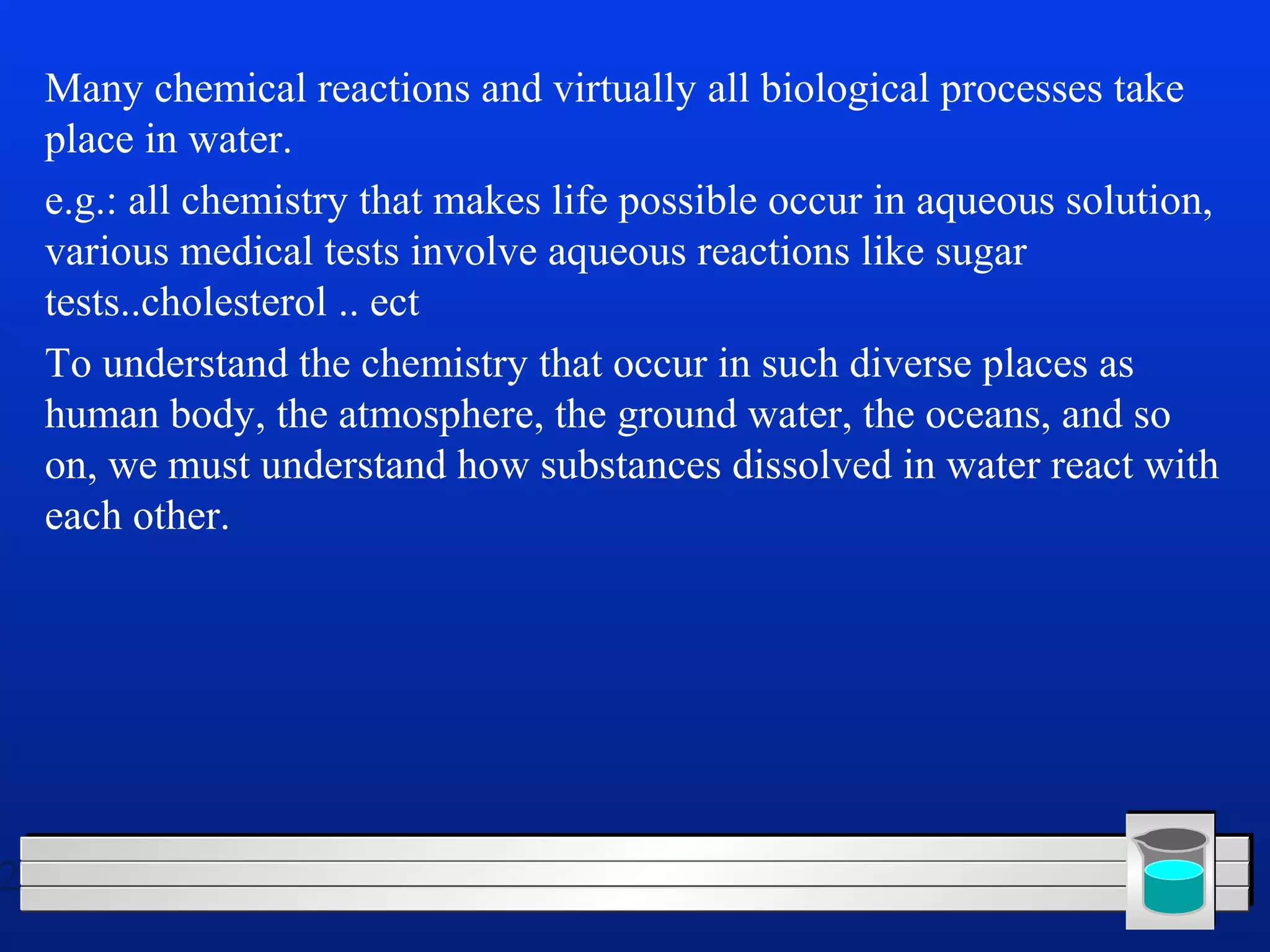 2 
Many chemical reactions and virtually all biological processes take 
place in water. 
e.g.: all chemistry that makes life possible occur in aqueous solution, 
various medical tests involve aqueous reactions like sugar 
tests..cholesterol .. ect 
To understand the chemistry that occur in such diverse places as 
human body, the atmosphere, the ground water, the oceans, and so 
on, we must understand how substances dissolved in water react with 
each other. 
 