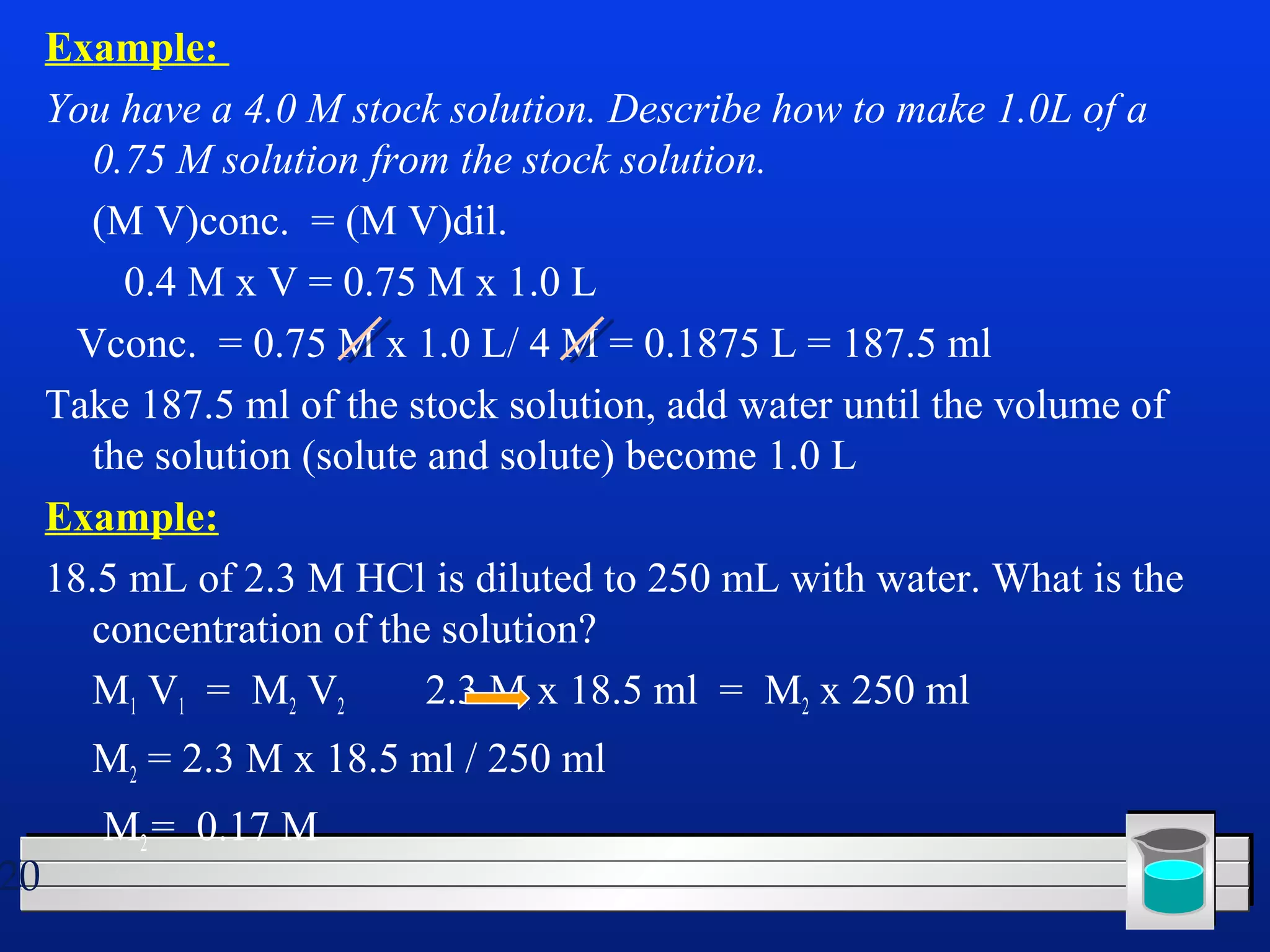 20 
Example: 
You have a 4.0 M stock solution. Describe how to make 1.0L of a 
0.75 M solution from the stock solution. 
(M V)conc. = (M V)dil. 
0.4 M x V = 0.75 M x 1.0 L 
Vconc. = 0.75 M x 1.0 L/ 4 M = 0.1875 L = 187.5 ml 
Take 187.5 ml of the stock solution, add water until the volume of 
the solution (solute and solute) become 1.0 L 
Example: 
18.5 mL of 2.3 M HCl is diluted to 250 mL with water. What is the 
concentration of the solution? 
M1 V1 = M2 V2 2.3 M x 18.5 ml = M2 x 250 ml 
M2 = 2.3 M x 18.5 ml / 250 ml 
M2 = 0.17 M 
 