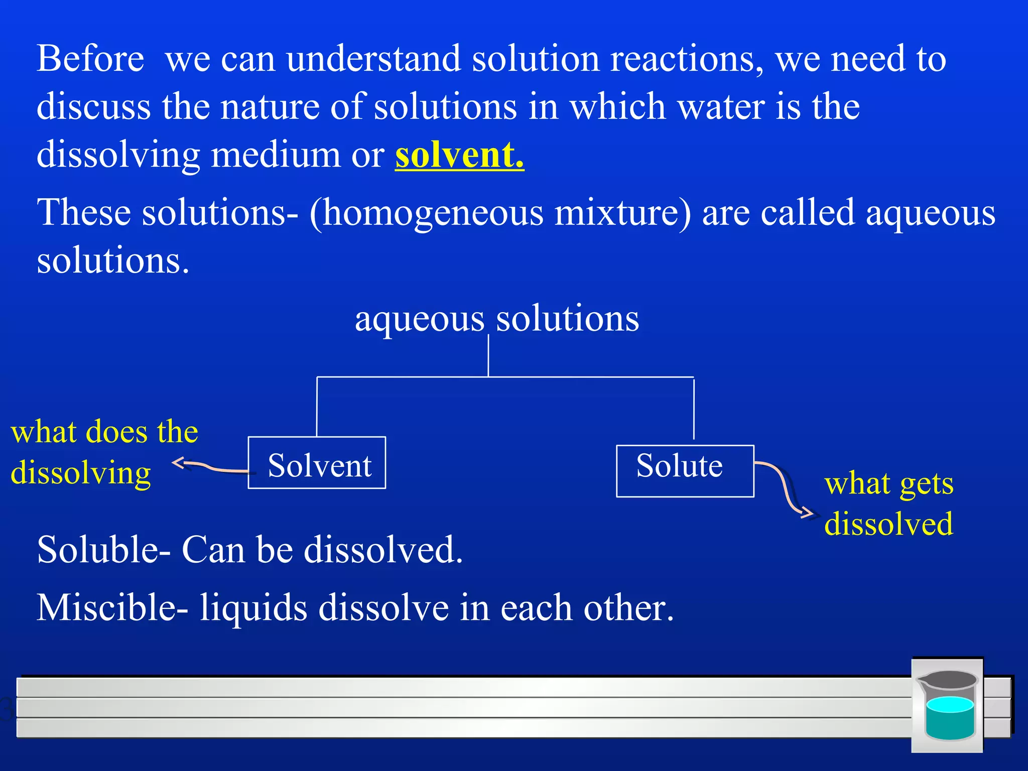 3 
Before we can understand solution reactions, we need to 
discuss the nature of solutions in which water is the 
dissolving medium or solvent. 
These solutions- (homogeneous mixture) are called aqueous 
solutions. 
aqueous solutions 
Solvent Solute what gets 
Soluble- Can be dissolved. 
Miscible- liquids dissolve in each other. 
dissolved 
what does the 
dissolving 
 