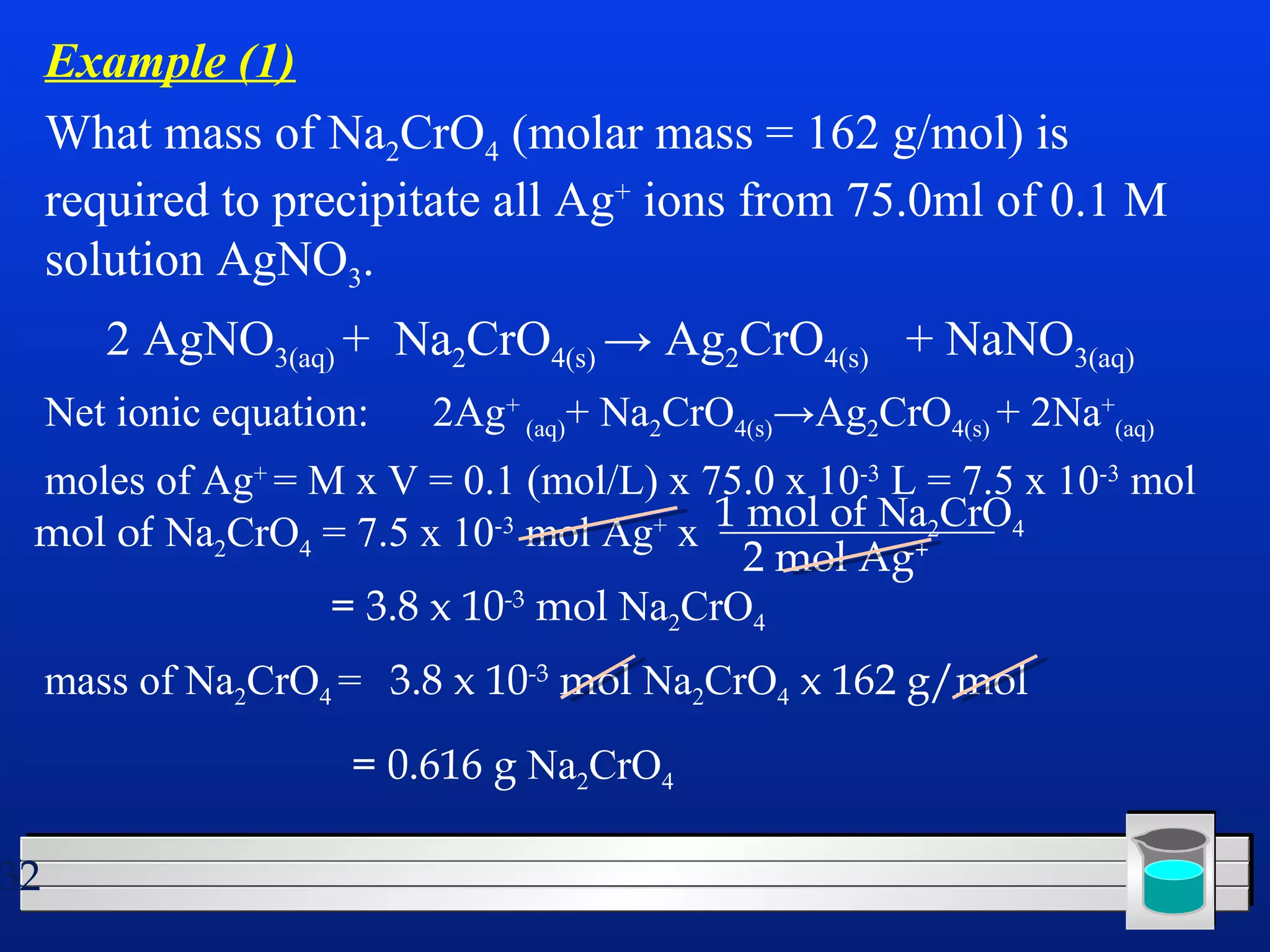 32 
Example (1) 
What mass of Na2CrO4 (molar mass = 162 g/mol) is 
required to precipitate all Ag+ ions from 75.0ml of 0.1 M 
solution AgNO3. 
2 AgNO3(aq) + Na2CrO4(s) → Ag2CrO4(s) + NaNO3(aq) 
Net ionic equation: 2Ag+ 
(aq)+ Na2CrO4(s)→Ag2CrO4(s) + 2Na+ 
(aq) 
moles of Ag+ = M x V = 0.1 (mol/L) x 75.0 x 10-3 L = 7.5 x 10-3 mol 
mol of Na2CrO4 = 7.5 x 10-3 mol Ag+ x 1 mol of Na2CrO4 
2 mol Ag+ 
= 3.8 x 10-3 mol Na2CrO4 
mass of Na2CrO4 = 3.8 x 10-3 mol Na2CrO4 x 162 g/mol 
= 0.616 g Na2CrO4 
 