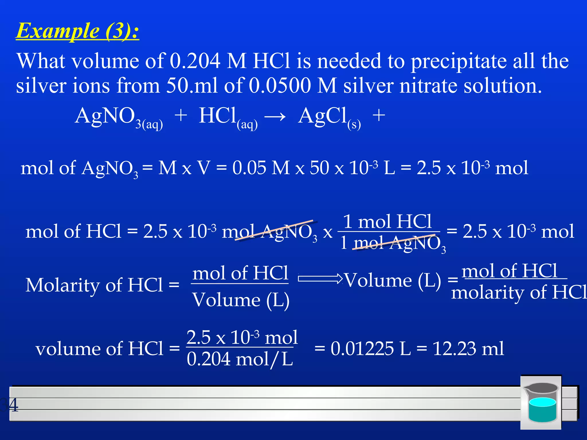 Example (3): 
What volume of 0.204 M HCl is needed to precipitate all the 
silver ions from 50.ml of 0.0500 M silver nitrate solution. 
34 
AgNO3(aq) + HCl(aq) → AgCl(s) + 
mol of AgNO3 = M x V = 0.05 M x 50 x 10-3 L = 2.5 x 10-3 mol 
1 mol HCl = 2.5 x 10-3 mol 
mol of HCl = 2.5 x 10-3 mol AgNO3 x 1 mol AgNO3 
Molarity of HCl = mol of HCl 
Volume (L) 
Volume (L) =mol of HCl 
molarity of HCl 
volume of HCl = 2.5 x 10-3 mol 
0.204 mol/L = 0.01225 L = 12.23 ml 
 
