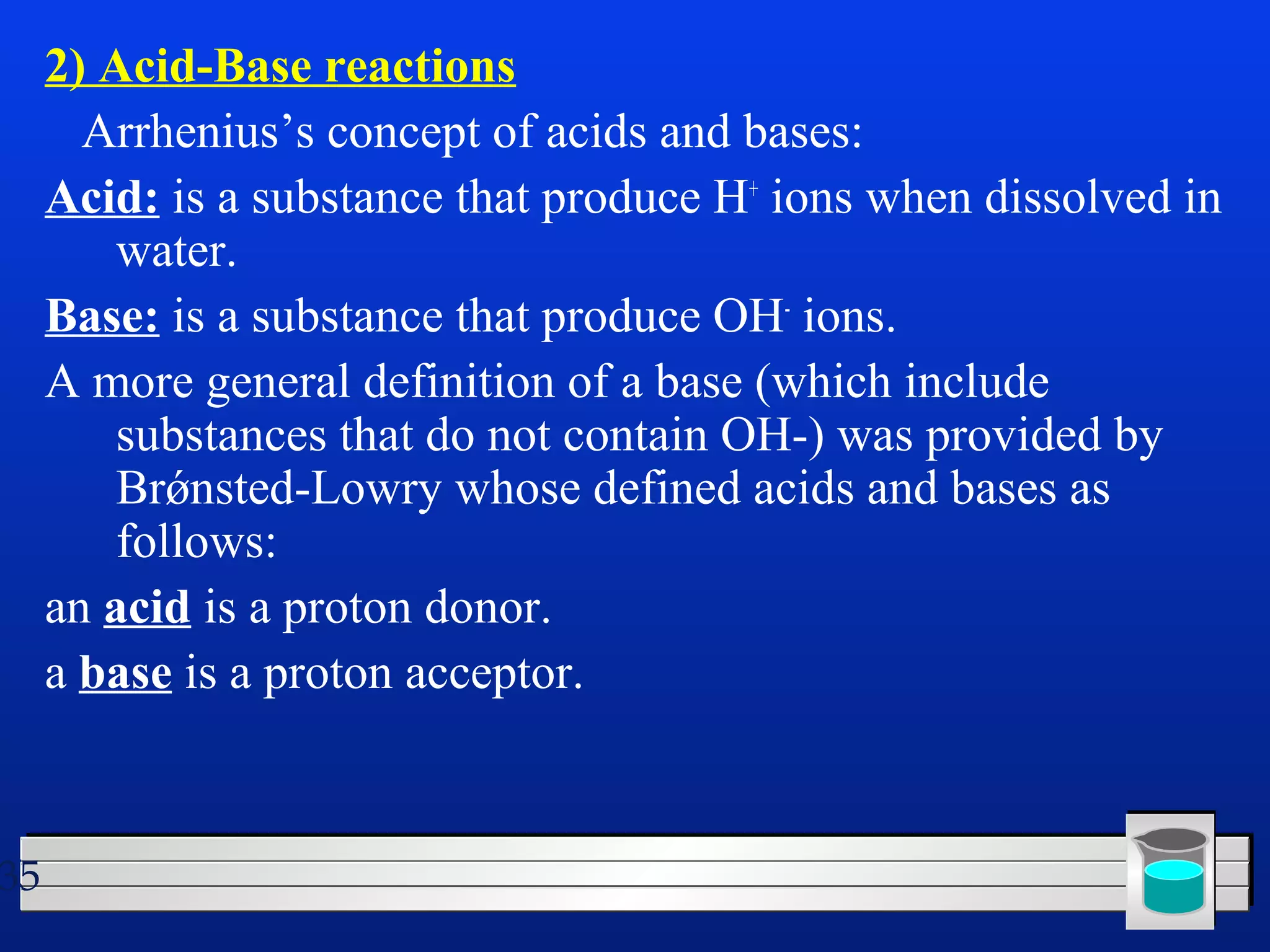 35 
2) Acid-Base reactions 
Arrhenius’s concept of acids and bases: 
Acid: is a substance that produce H+ ions when dissolved in 
water. 
Base: is a substance that produce OH- ions. 
A more general definition of a base (which include 
substances that do not contain OH-) was provided by 
Brǿnsted-Lowry whose defined acids and bases as 
follows: 
an acid is a proton donor. 
a base is a proton acceptor. 
 