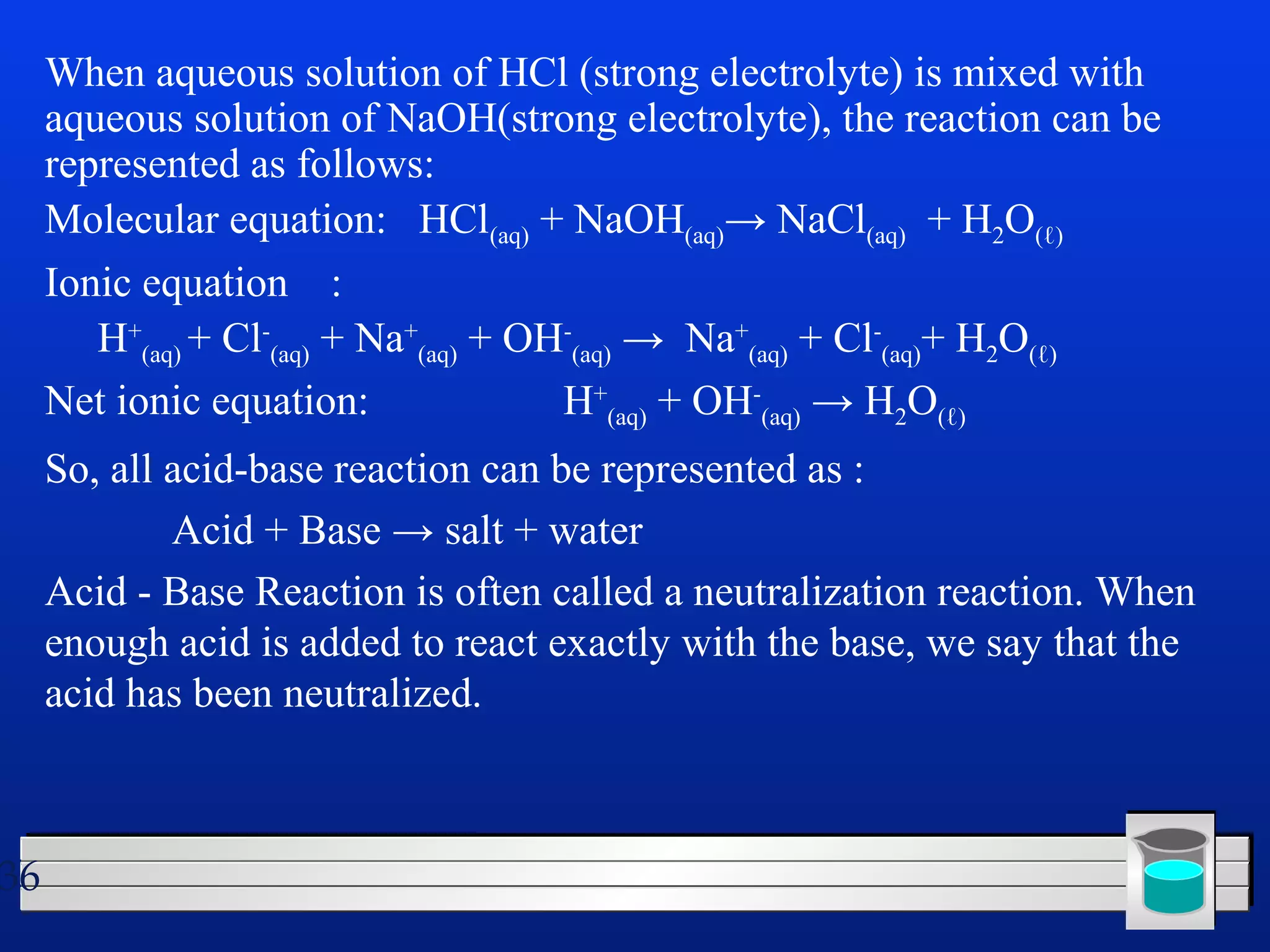 36 
When aqueous solution of HCl (strong electrolyte) is mixed with 
aqueous solution of NaOH(strong electrolyte), the reaction can be 
represented as follows: 
Molecular equation: HCl(aq) + NaOH(aq)→ NaCl(aq) + H2O(ℓ) 
Ionic equation : 
H+ 
(aq) + Cl- 
(aq) + Na+ 
(aq) + OH- 
(aq) → Na+ 
(aq) + Cl- 
(aq)+ H2O(ℓ) 
Net ionic equation: H+ 
(aq) + OH- 
(aq) → H2O(ℓ) 
So, all acid-base reaction can be represented as : 
Acid + Base → salt + water 
Acid - Base Reaction is often called a neutralization reaction. When 
enough acid is added to react exactly with the base, we say that the 
acid has been neutralized. 
 