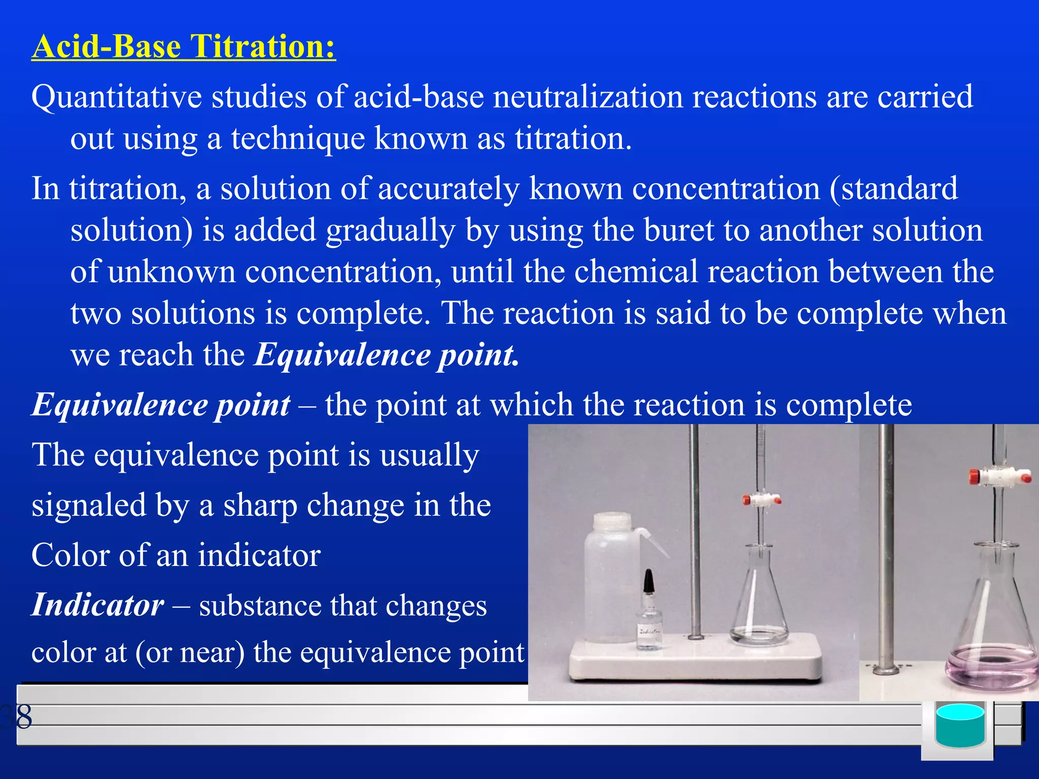 Acid-Base Titration: 
Quantitative studies of acid-base neutralization reactions are carried 
out using a technique known as titration. 
In titration, a solution of accurately known concentration (standard 
solution) is added gradually by using the buret to another solution 
of unknown concentration, until the chemical reaction between the 
two solutions is complete. The reaction is said to be complete when 
we reach the Equivalence point. 
Equivalence point – the point at which the reaction is complete 
The equivalence point is usually 
signaled by a sharp change in the 
Color of an indicator 
Indicator – substance that changes 
color at (or near) the equivalence point 
38 
 