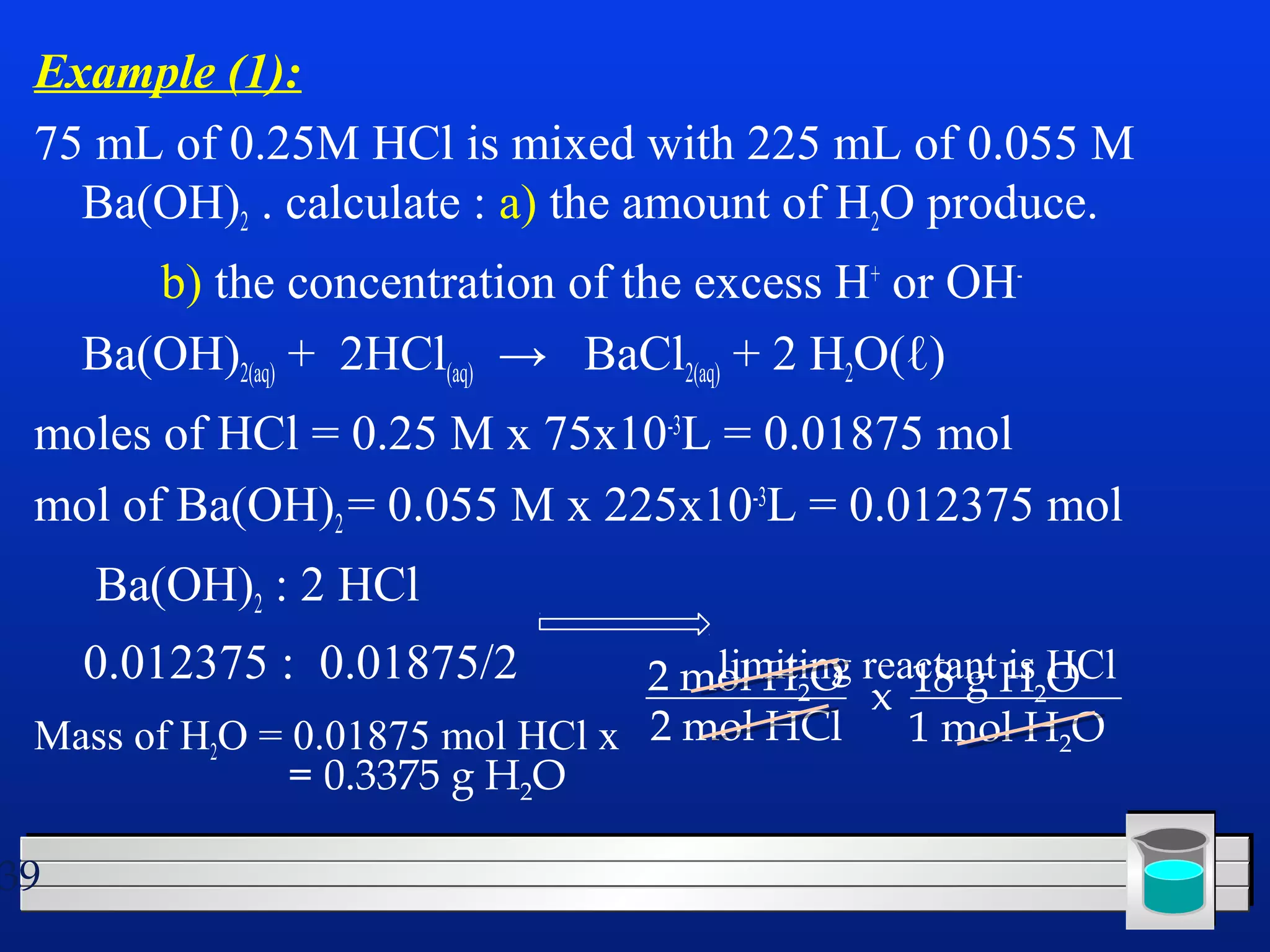 Example (1): 
75 mL of 0.25M HCl is mixed with 225 mL of 0.055 M 
Ba(OH)2 . calculate : a) the amount of H2O produce. 
39 
b) the concentration of the excess H+ or OH-Ba( 
OH)2(aq) + 2HCl(aq) → BaCl2(aq) + 2 H2O(ℓ) 
moles of HCl = 0.25 M x 75x10-3L = 0.01875 mol 
mol of Ba(OH)= 0.055 M x 225x10-3L = 0.012375 mol 
2 Ba(OH): 2 HCl 
2 0.012375 : 0.01875/2 2 mol limiting HO reactant 2x 18 g His HCl 
O 
2Mass of HO = 0.01875 mol HCl x 2 mol HCl 
1 mol HO 
22= 0.3375 g H2O 
 