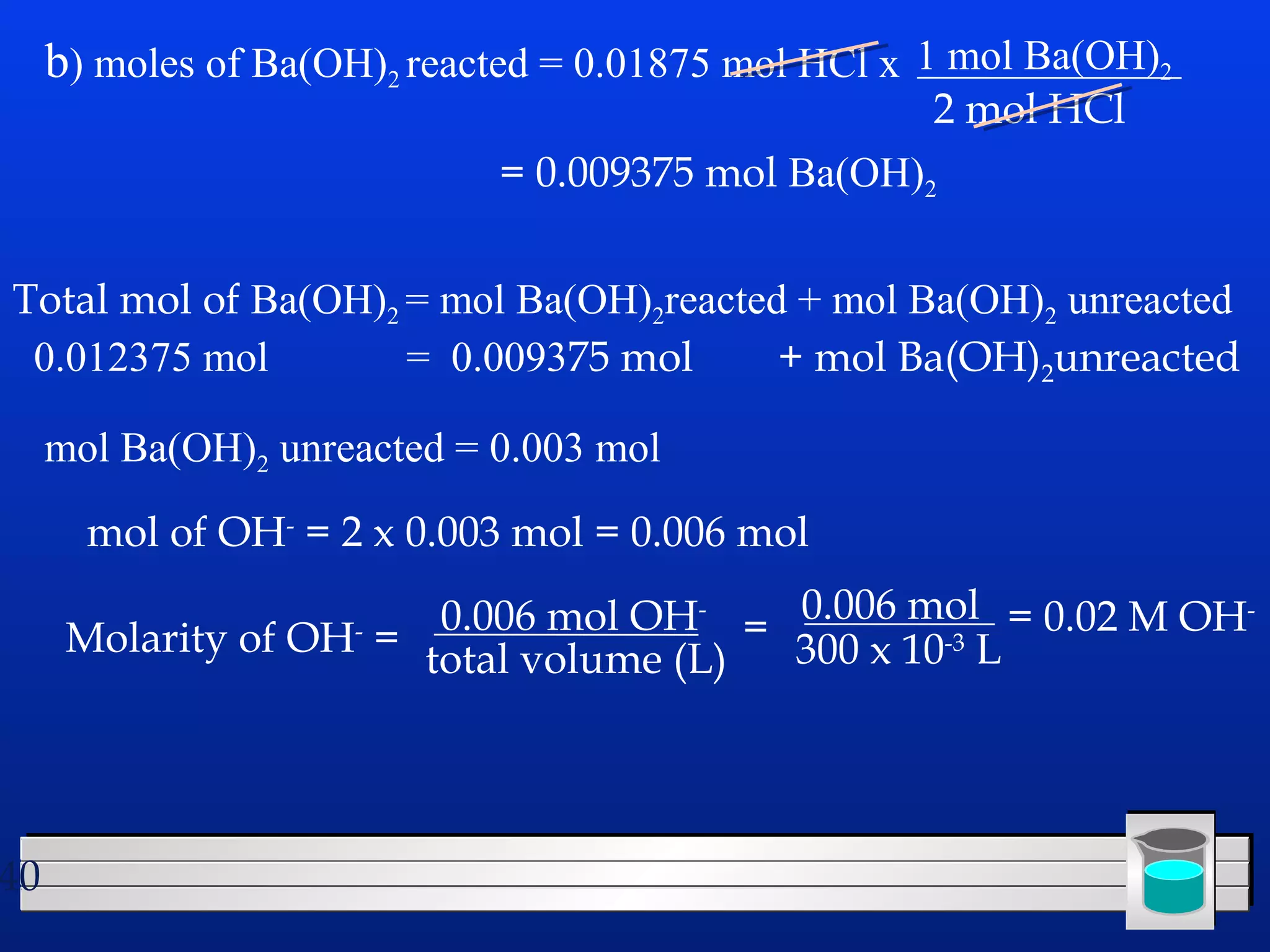 40 
b) moles of Ba(OH)2 reacted = 0.01875 mol HCl x 
1 mol Ba(OH)2 
2 mol HCl 
= 0.009375 mol Ba(OH)2 
Total mol of Ba(OH)2 = mol Ba(OH)2reacted + mol Ba(OH)2 unreacted 
0.012375 mol = 0.009375 mol + mol Ba(OH)2unreacted 
mol Ba(OH)2 unreacted = 0.003 mol 
mol of OH- = 2 x 0.003 mol = 0.006 mol 
Molarity of OH- = 0.006 mol OH-total 
volume (L) 
= 0.006 mol 
300 x 10-3 L 
= 0.02 M OH- 
 
