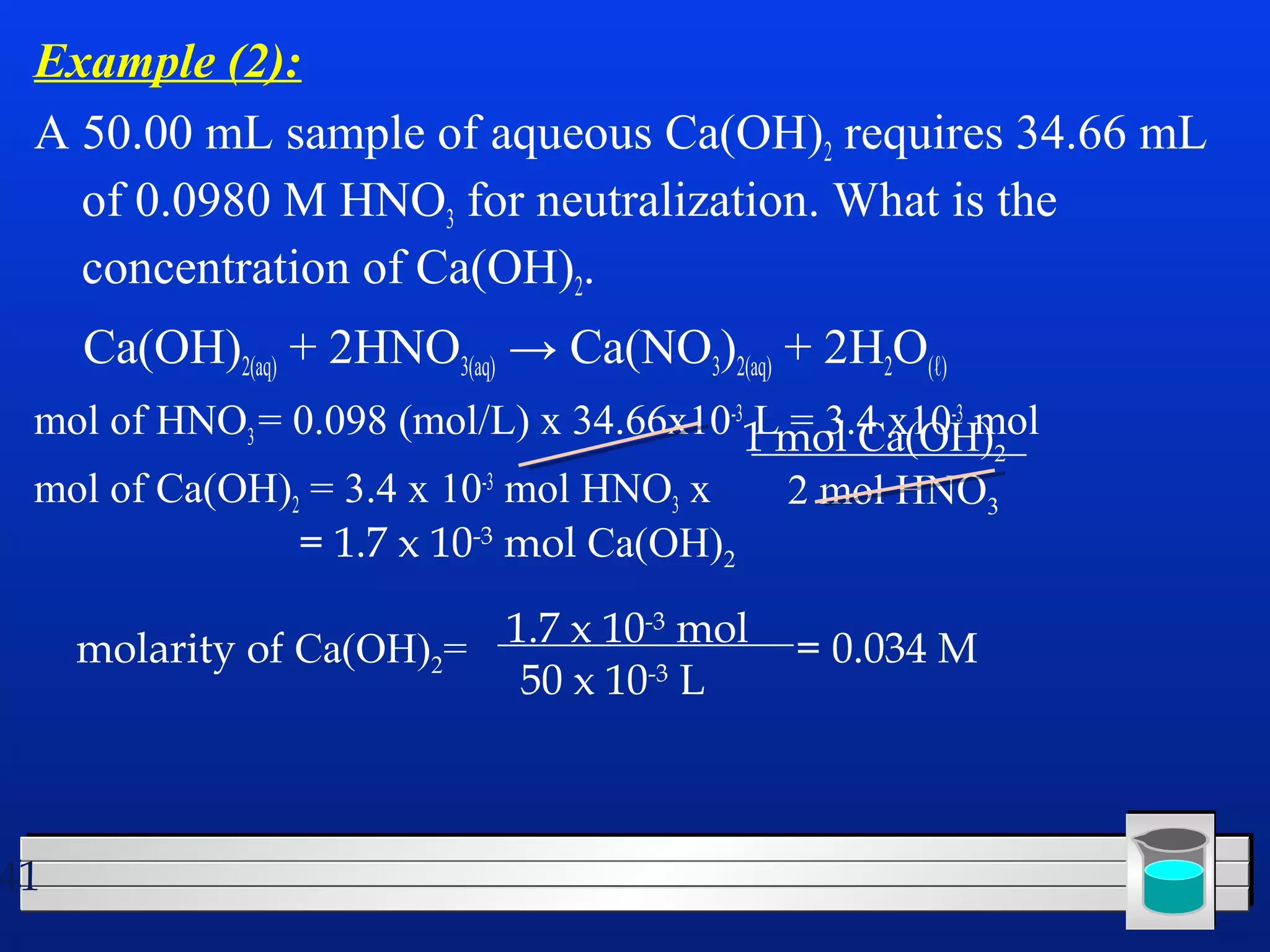 Example (2): 
A 50.00 mL sample of aqueous Ca(OH)2 requires 34.66 mL 
of 0.0980 M HNO3 for neutralization. What is the 
concentration of Ca(OH)2. 
Ca(OH)2(aq) + 2HNO3(aq) → Ca(NO3)2(aq) + 2H2O(ℓ) 
mol of HNO3 = 0.098 (mol/L) x 34.66x10-3 L = 3.4 x10-3 mol 
mol of Ca(OH)2 = 3.4 x 10-3 mol HNO3 x 2 mol HNO3 
41 
1 mol Ca(OH)2 
= 1.7 x 10-3 mol Ca(OH)2 
molarity of Ca(OH)2= 1.7 x 10-3 mol 
50 x 10-3 L 
= 0.034 M 
 