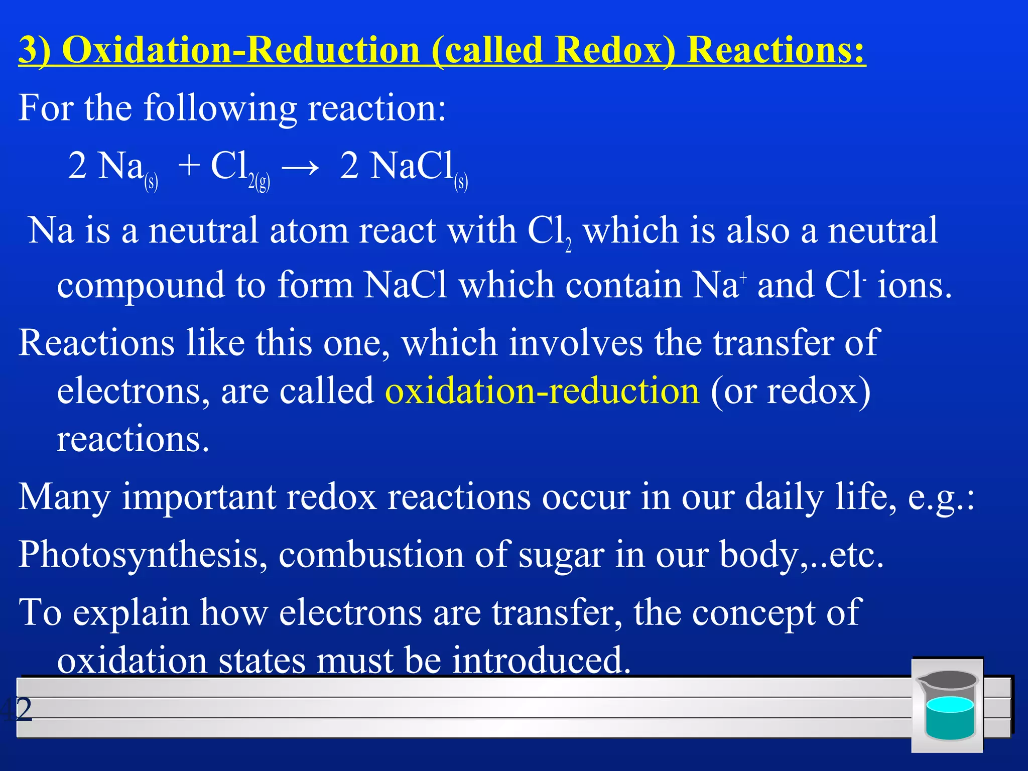 3) Oxidation-Reduction (called Redox) Reactions: 
For the following reaction: 
2 Na(s) + Cl2(g) → 2 NaCl(s) 
Na is a neutral atom react with Cl2 which is also a neutral 
compound to form NaCl which contain Na+ and Cl- ions. 
Reactions like this one, which involves the transfer of 
electrons, are called oxidation-reduction (or redox) 
reactions. 
Many important redox reactions occur in our daily life, e.g.: 
Photosynthesis, combustion of sugar in our body,..etc. 
To explain how electrons are transfer, the concept of 
oxidation states must be introduced. 
42 
 