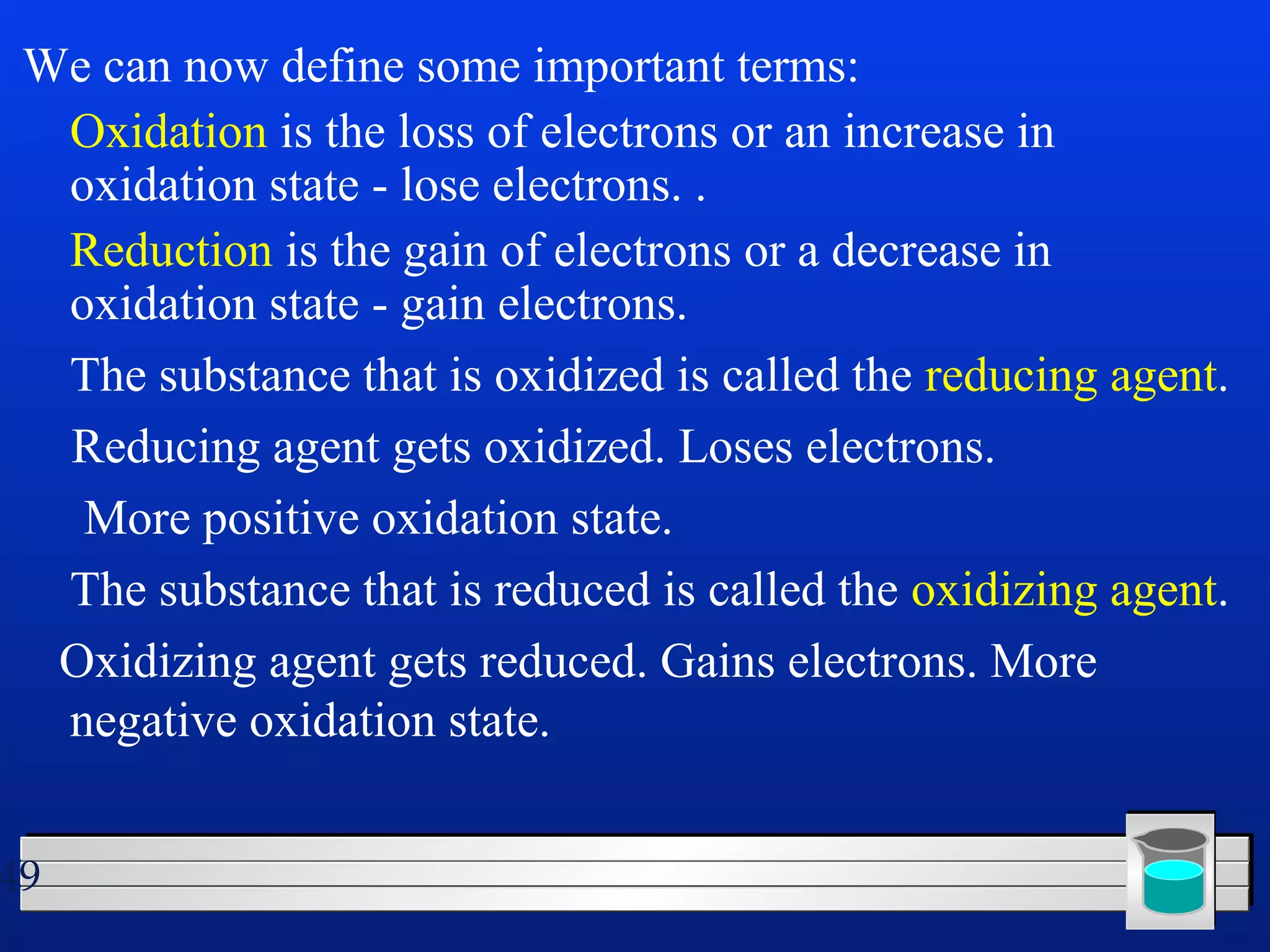We can now define some important terms: 
 Oxidation is the loss of electrons or an increase in 
oxidation state - lose electrons. . 
 Reduction is the gain of electrons or a decrease in 
oxidation state - gain electrons. 
 The substance that is oxidized is called the reducing agent. 
Reducing agent gets oxidized. Loses electrons. 
More positive oxidation state. 
 The substance that is reduced is called the oxidizing agent. 
Oxidizing agent gets reduced. Gains electrons. More 
negative oxidation state. 
49 
 