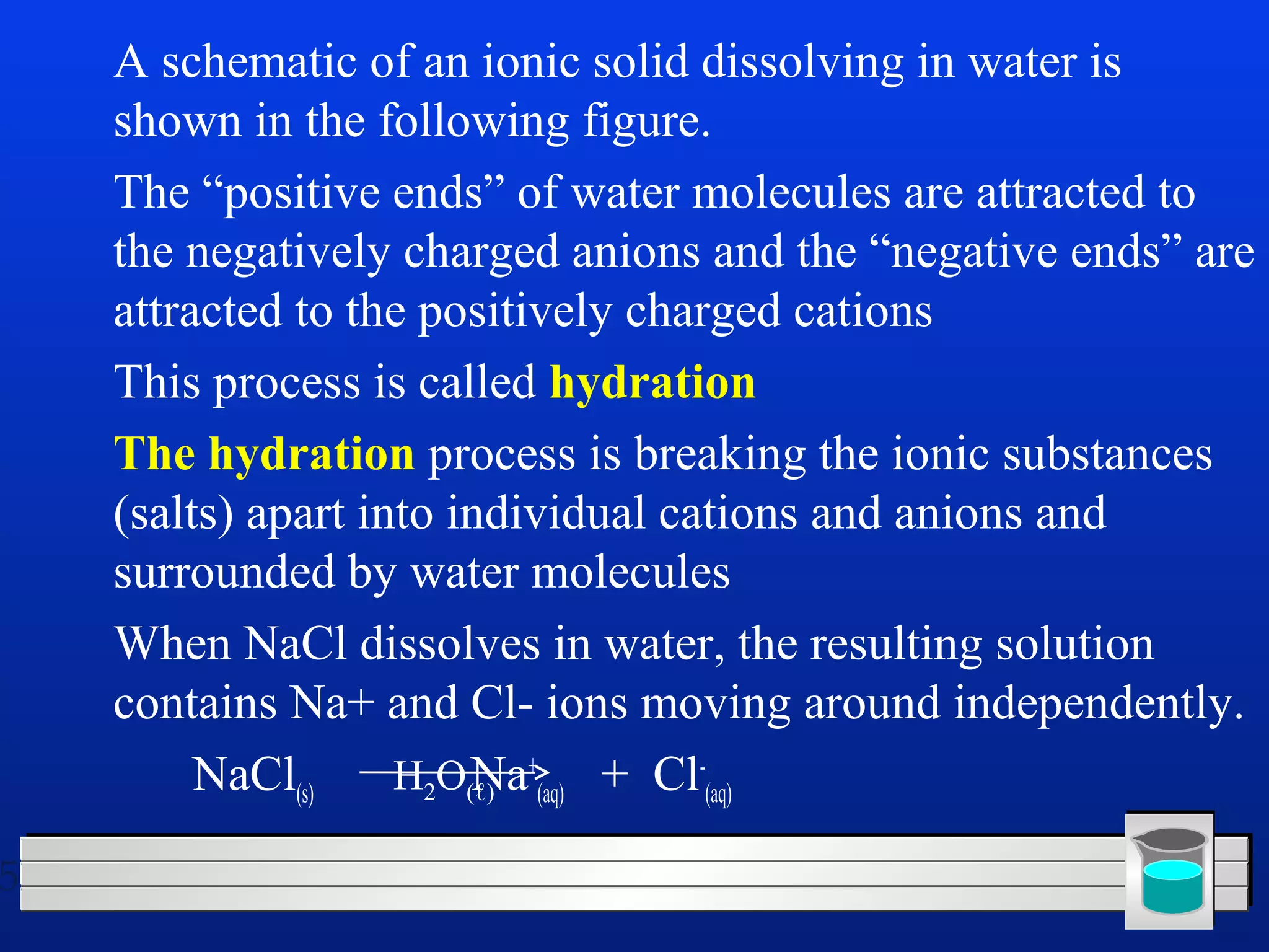 5 
 A schematic of an ionic solid dissolving in water is 
shown in the following figure. 
 The “positive ends” of water molecules are attracted to 
the negatively charged anions and the “negative ends” are 
attracted to the positively charged cations 
 This process is called hydration 
 The hydration process is breaking the ionic substances 
(salts) apart into individual cations and anions and 
surrounded by water molecules 
 When NaCl dissolves in water, the resulting solution 
contains Na+ and Cl- ions moving around independently. 
NaCl(s) Na+ 
(aq) + Cl- 
H (aq) 2O(ℓ) 
 