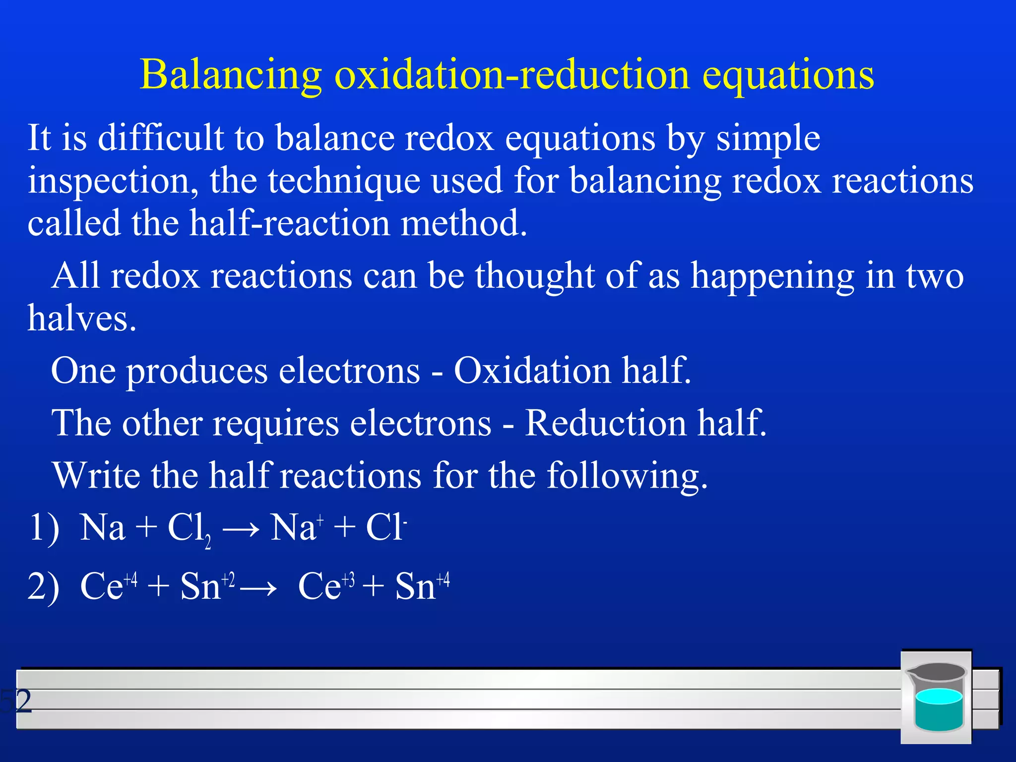 52 
Balancing oxidation-reduction equations 
It is difficult to balance redox equations by simple 
inspection, the technique used for balancing redox reactions 
called the half-reaction method. 
 All redox reactions can be thought of as happening in two 
halves. 
 One produces electrons - Oxidation half. 
 The other requires electrons - Reduction half. 
 Write the half reactions for the following. 
1) Na + Cl2 → Na+ + Cl- 
2) Ce+4 + Sn+2 → Ce+3 + Sn+4 
 