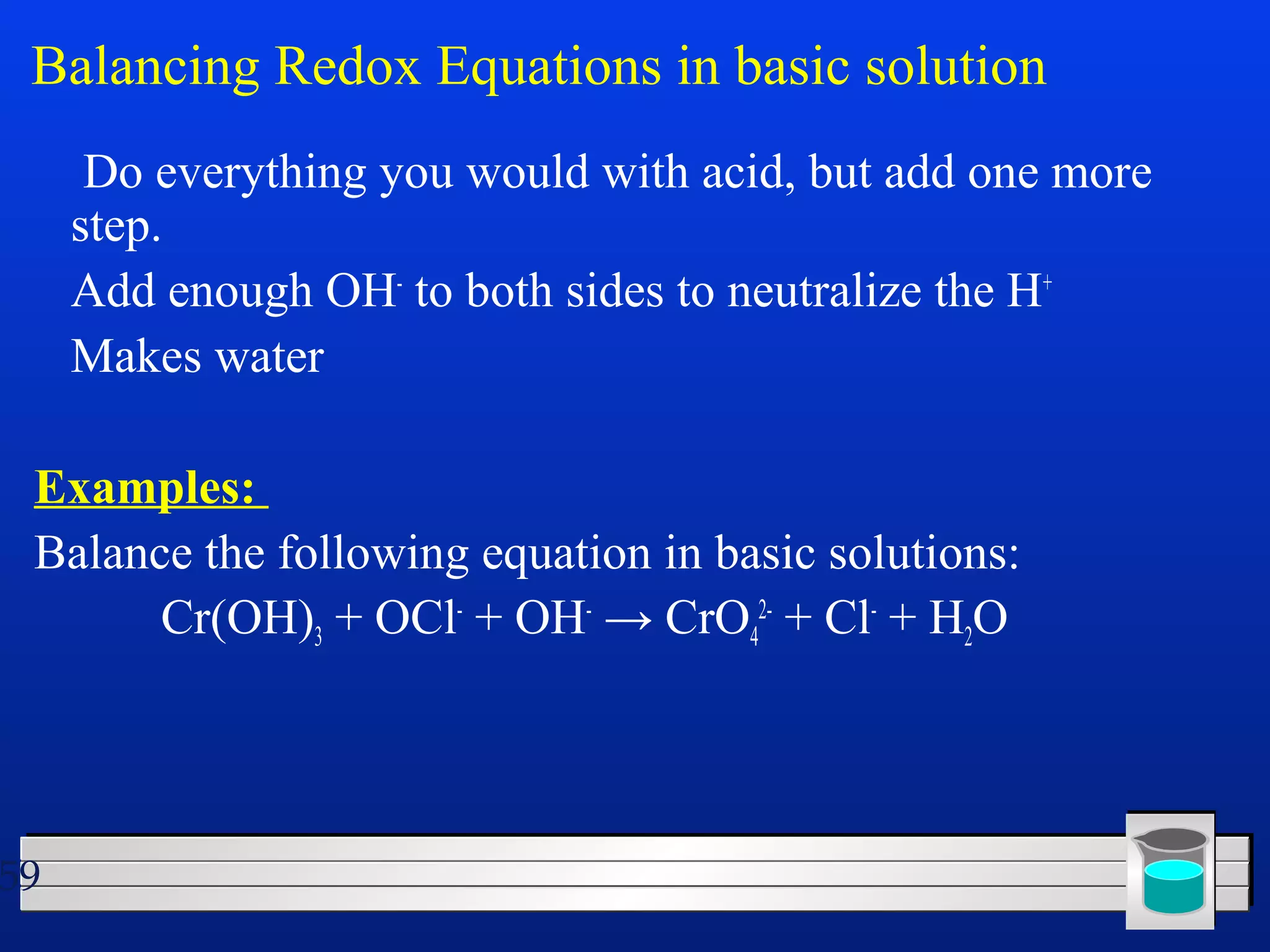 Balancing Redox Equations in basic solution 
 Do everything you would with acid, but add one more 
step. 
 Add enough OH- to both sides to neutralize the H+ 
 Makes water 
Examples: 
Balance the following equation in basic solutions: 
59 
Cr(OH)3 + OCl- + OH- → CrO4 
2- + Cl- + H2O 
 