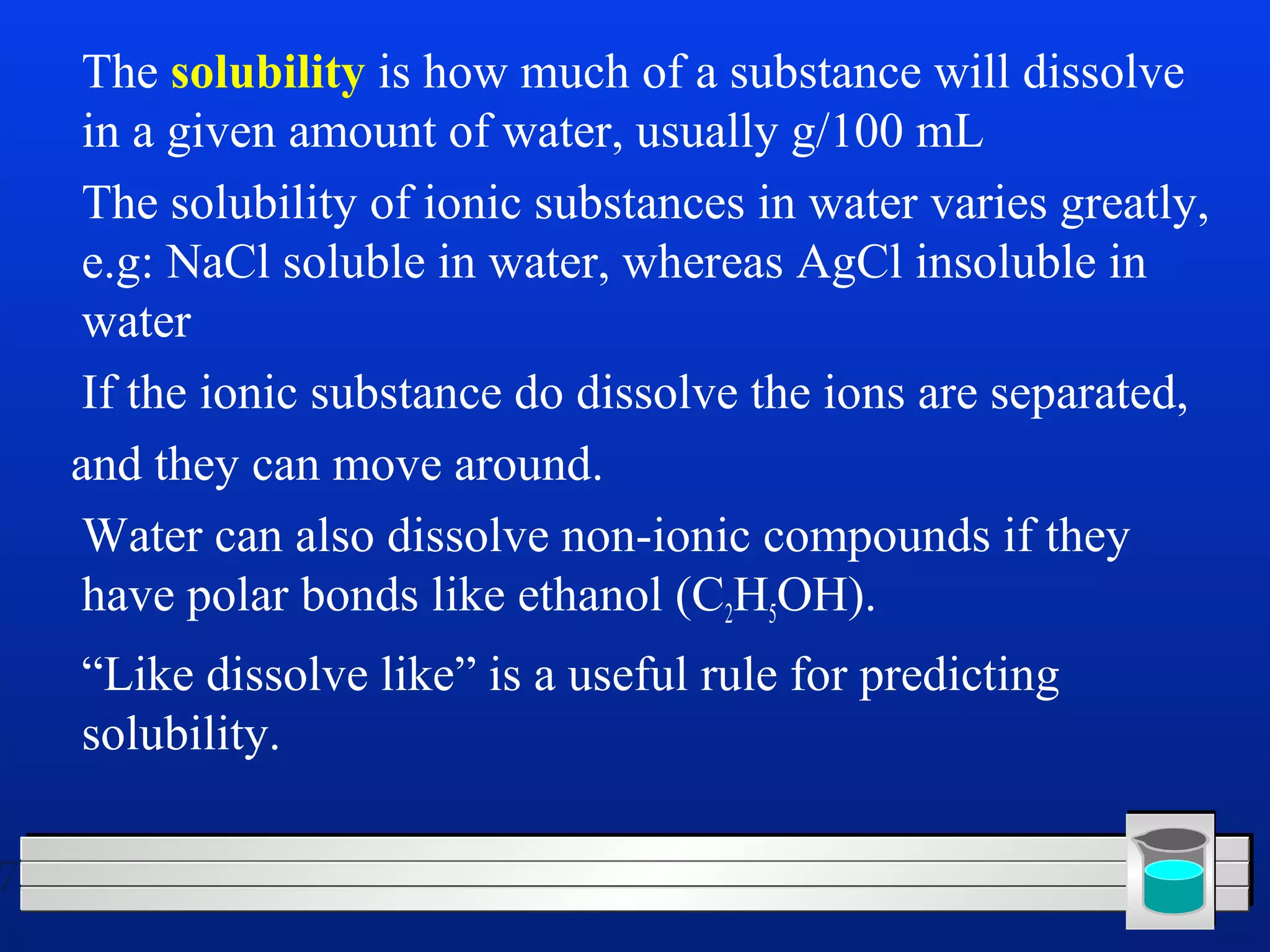 7 
 The solubility is how much of a substance will dissolve 
in a given amount of water, usually g/100 mL 
 The solubility of ionic substances in water varies greatly, 
e.g: NaCl soluble in water, whereas AgCl insoluble in 
water 
 If the ionic substance do dissolve the ions are separated, 
and they can move around. 
 Water can also dissolve non-ionic compounds if they 
have polar bonds like ethanol (C2H5OH). 
 “Like dissolve like” is a useful rule for predicting 
solubility. 
 