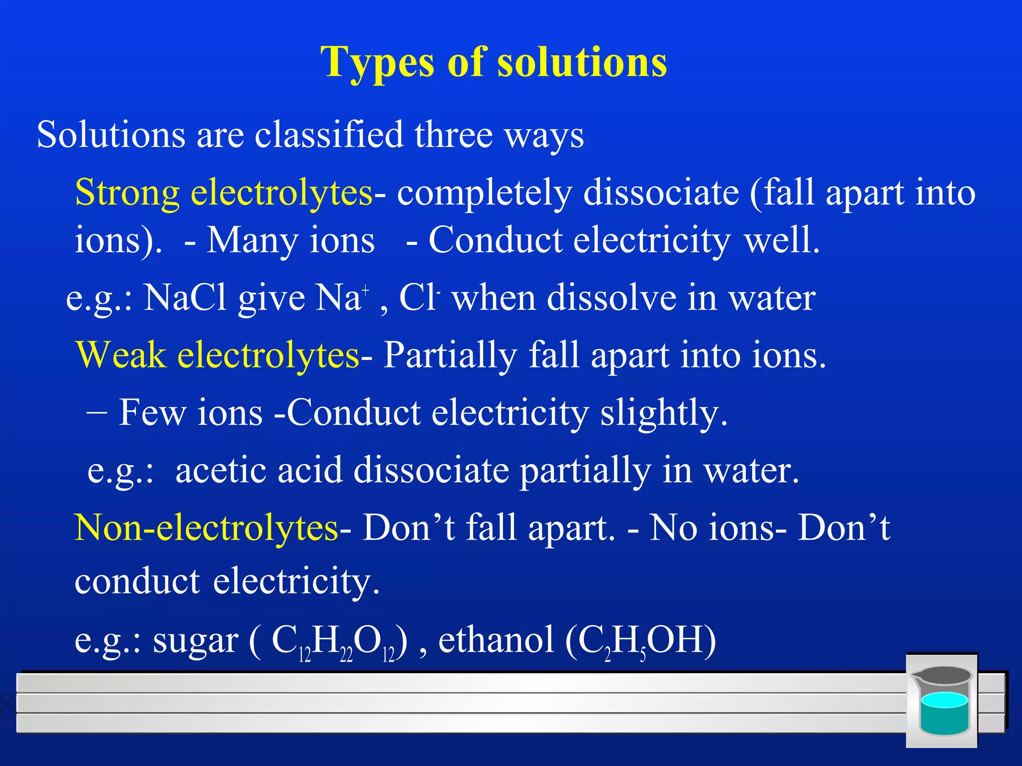 8 
Types of solutions 
Solutions are classified three ways 
 Strong electrolytes- completely dissociate (fall apart into 
ions). - Many ions - Conduct electricity well. 
e.g.: NaCl give Na+ , Cl- when dissolve in water 
 Weak electrolytes- Partially fall apart into ions. 
– Few ions -Conduct electricity slightly. 
e.g.: acetic acid dissociate partially in water. 
 Non-electrolytes- Don’t fall apart. - No ions- Don’t 
conduct electricity. 
e.g.: sugar ( C12H22O12) , ethanol (C2H5OH) 
 