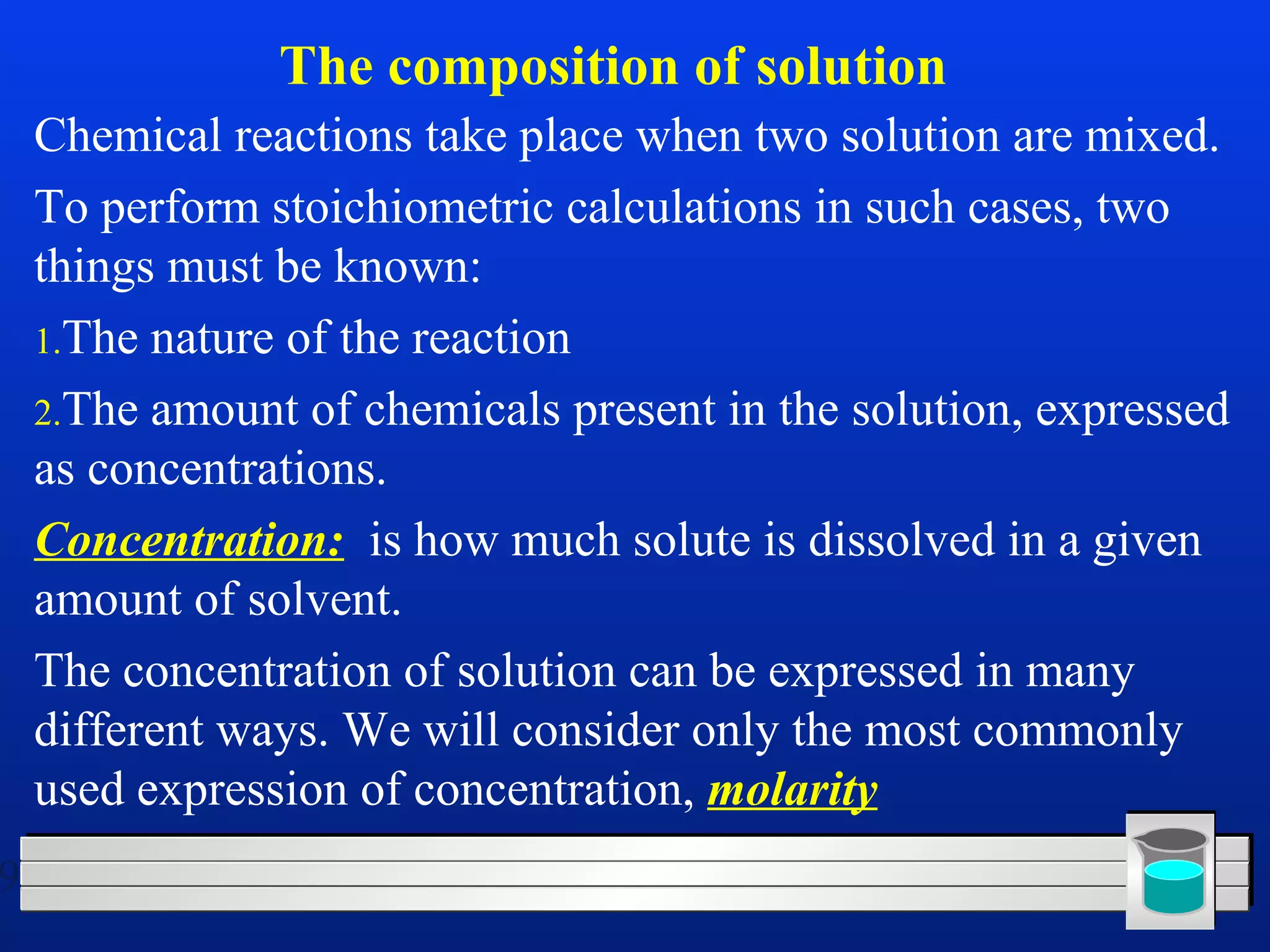 9 
The composition of solution 
Chemical reactions take place when two solution are mixed. 
To perform stoichiometric calculations in such cases, two 
things must be known: 
1.The nature of the reaction 
2.The amount of chemicals present in the solution, expressed 
as concentrations. 
Concentration: is how much solute is dissolved in a given 
amount of solvent. 
The concentration of solution can be expressed in many 
different ways. We will consider only the most commonly 
used expression of concentration, molarity 
 