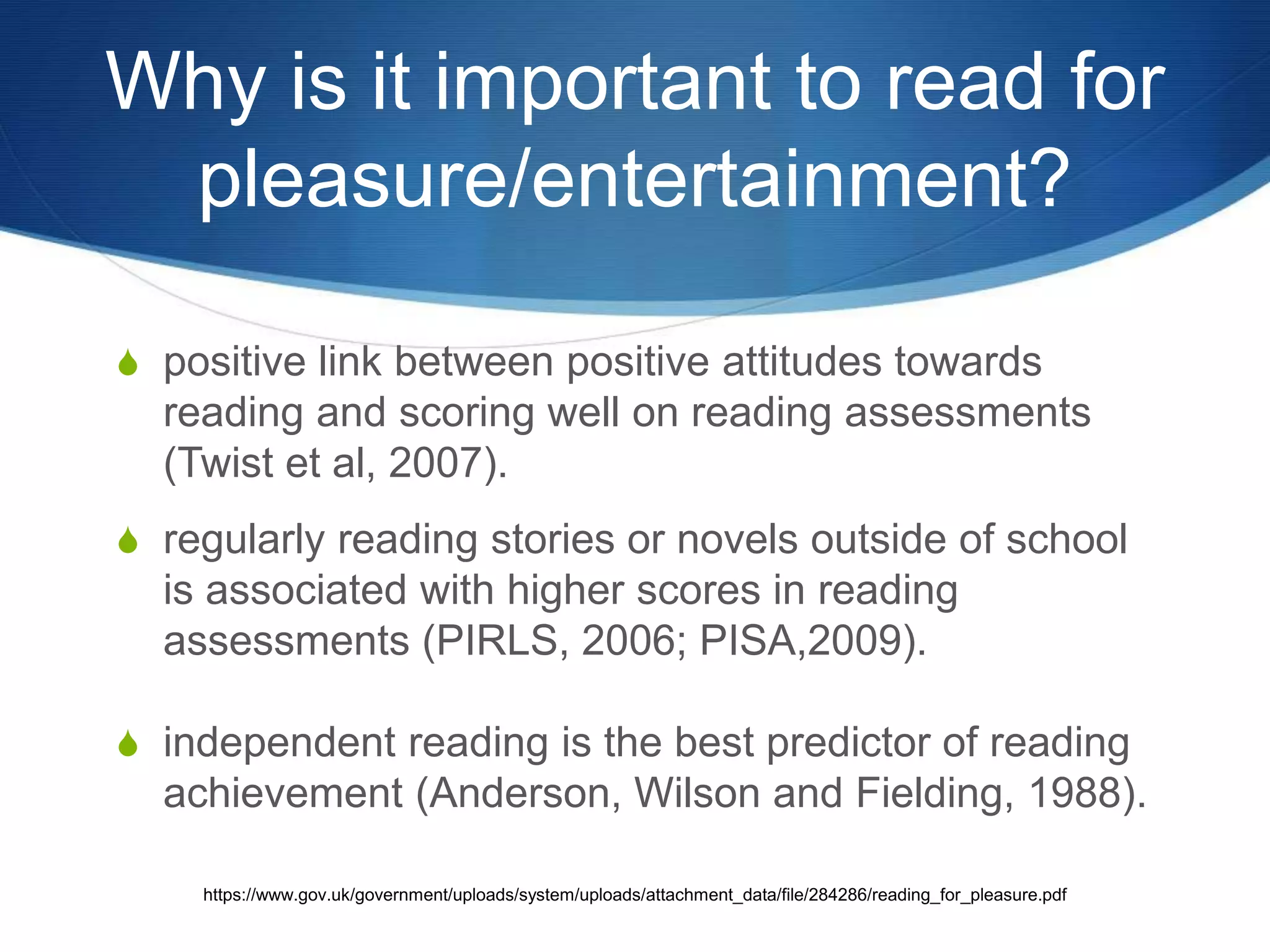 Why is it important to read for 
pleasure/entertainment? 
S positive link between positive attitudes towards 
reading and scoring well on reading assessments 
(Twist et al, 2007). 
S regularly reading stories or novels outside of school 
is associated with higher scores in reading 
assessments (PIRLS, 2006; PISA,2009). 
S independent reading is the best predictor of reading 
achievement (Anderson, Wilson and Fielding, 1988). 
https://www.gov.uk/government/uploads/system/uploads/attachment_data/file/284286/reading_for_pleasure.pdf 
 