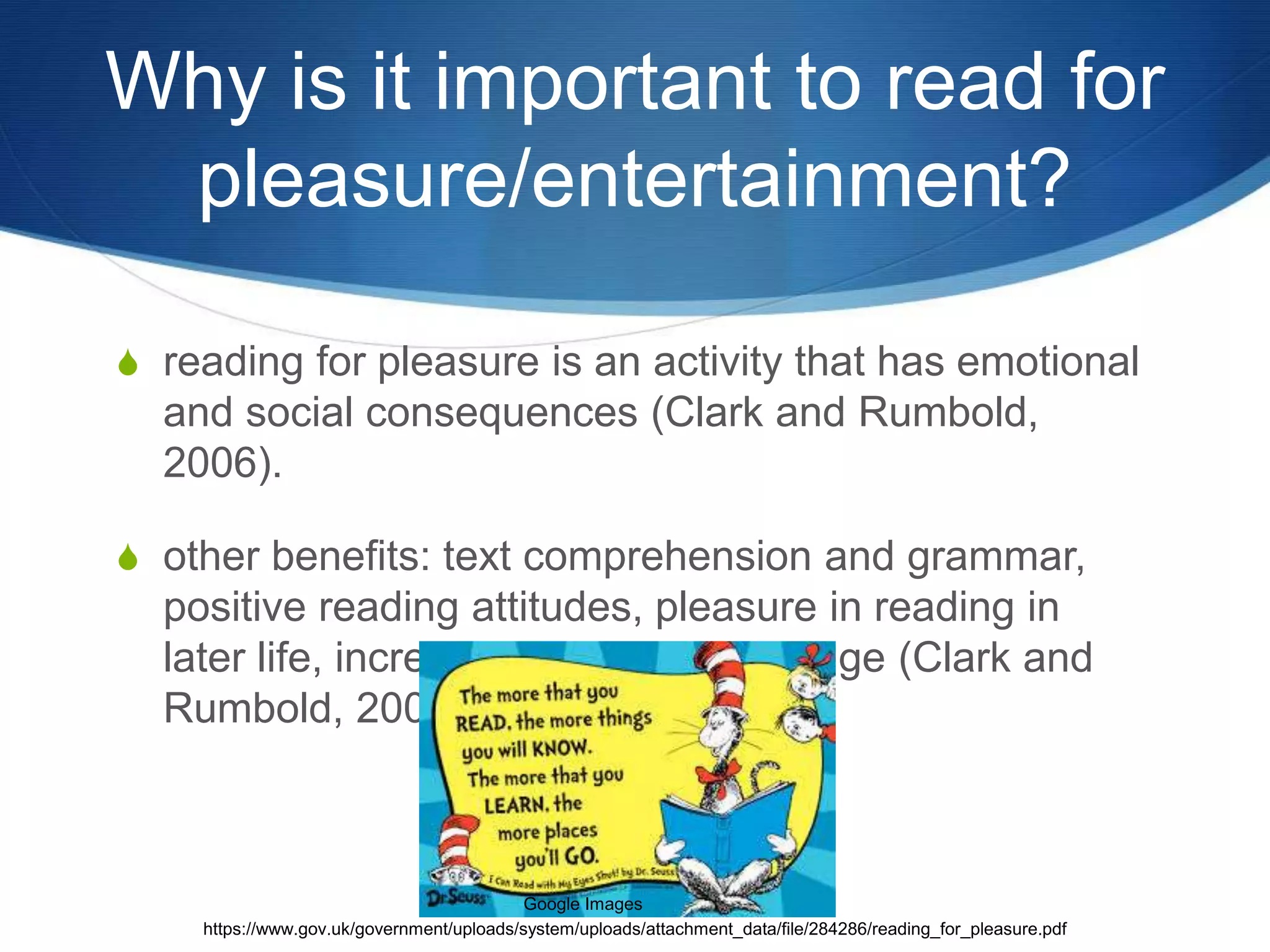 Why is it important to read for 
pleasure/entertainment? 
S reading for pleasure is an activity that has emotional 
and social consequences (Clark and Rumbold, 
2006). 
S other benefits: text comprehension and grammar, 
positive reading attitudes, pleasure in reading in 
later life, increased general knowledge (Clark and 
Rumbold, 2006). 
Google Images 
https://www.gov.uk/government/uploads/system/uploads/attachment_data/file/284286/reading_for_pleasure.pdf 
 