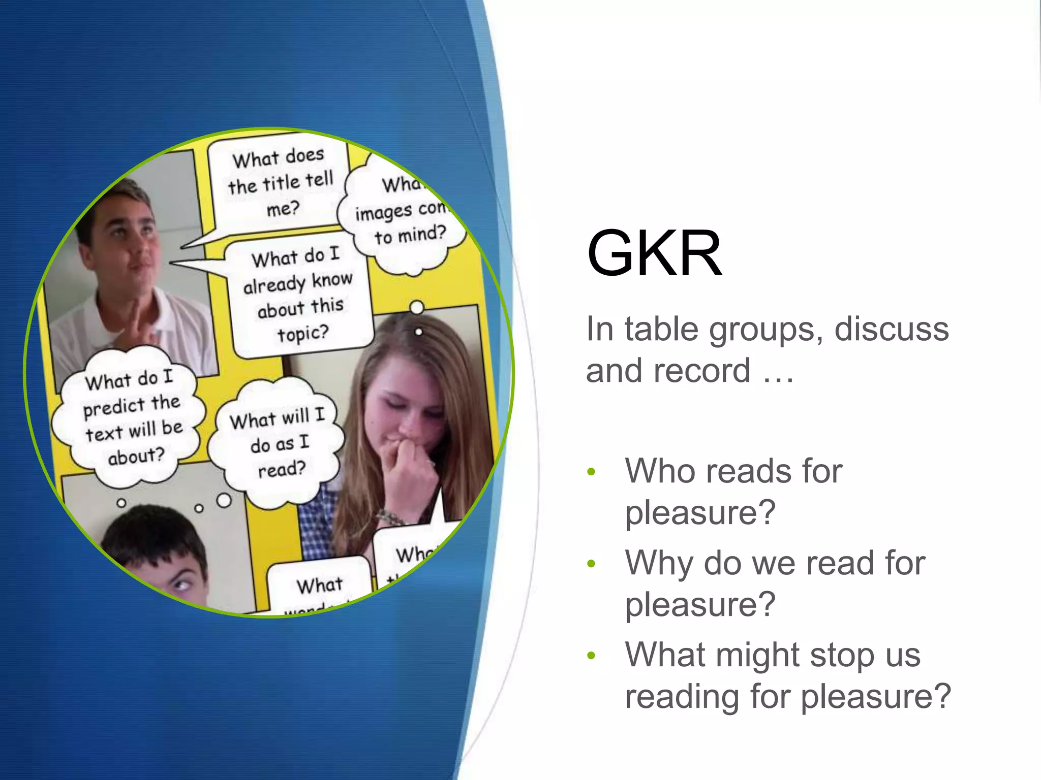 GKR 
In table groups, discuss 
and record … 
• Who reads for 
pleasure? 
• Why do we read for 
pleasure? 
• What might stop us 
reading for pleasure? 
 