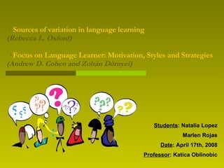 ·  Sources of variation in language learning (Rebecca L. Oxford)  ·  Focus on Language Learner: Motivation, Styles and Strategies  (Andrew D. Cohen and Zoltán Dörnyei) Students : Natalia Lopez Marlen Rojas Date : April 17th, 2008 Professor : Katica Oblinobic 