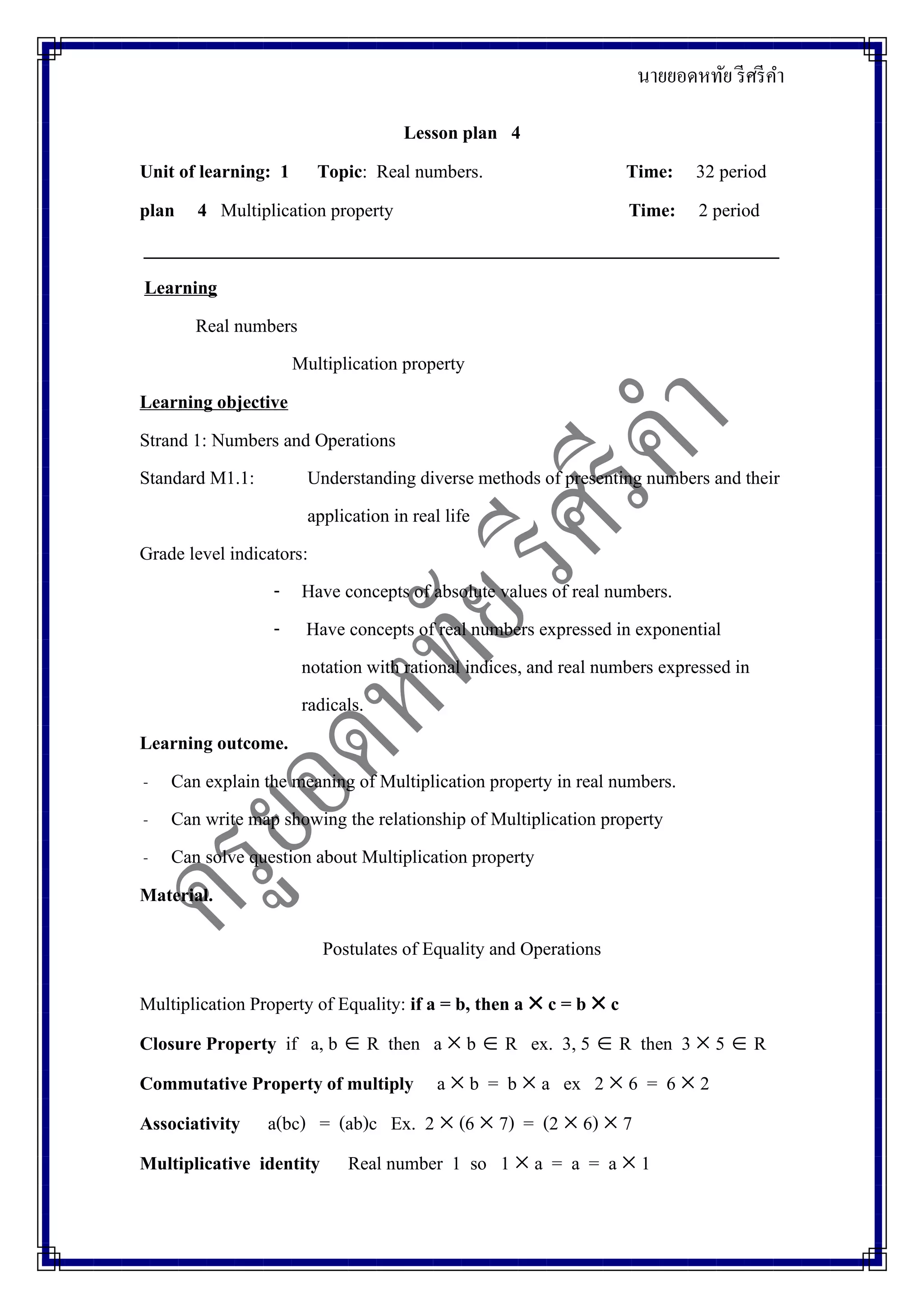 นายยอดหทัย รีศรีคา
Lesson plan 4
Unit of learning: 1 Topic: Real numbers. Time: 32 period
plan 4 Multiplication property Time: 2 period
_____________________________________________________________________
Learning
Real numbers
Multiplication property
Learning objective
Strand 1: Numbers and Operations
Standard M1.1: Understanding diverse methods of presenting numbers and their
application in real life
Grade level indicators:
- Have concepts of absolute values of real numbers.
- Have concepts of real numbers expressed in exponential
notation with rational indices, and real numbers expressed in
radicals.
Learning outcome.
- Can explain the meaning of Multiplication property in real numbers.
- Can write map showing the relationship of Multiplication property
- Can solve question about Multiplication property
Material.
Postulates of Equality and Operations
Multiplication Property of Equality: if a = b, then a  c = b  c
Closure Property if a, b  R then a  b  R ex. 3, 5  R then 3  5  R
Commutative Property of multiply a  b = b  a ex 2  6 = 6  2
Associativity a(bc) = (ab)c Ex. 2  (6  7) = (2  6)  7
Multiplicative identity Real number 1 so 1  a = a = a  1
 