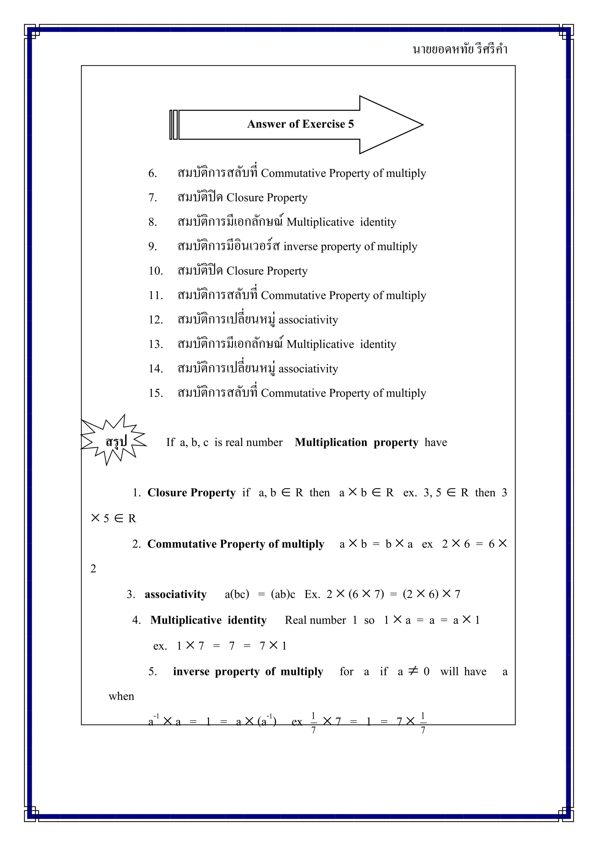 นายยอดหทัย รีศรีคา
Answer of Exercise 5
6. สมบัติการสลับที่ Commutative Property of multiply
7. สมบัติปิด Closure Property
8. สมบัติการมีเอกลักษณ์ Multiplicative identity
9. สมบัติการมีอินเวอร์ส inverse property of multiply
10. สมบัติปิด Closure Property
11. สมบัติการสลับที่ Commutative Property of multiply
12. สมบัติการเปลี่ยนหมู่ associativity
13. สมบัติการมีเอกลักษณ์ Multiplicative identity
14. สมบัติการเปลี่ยนหมู่ associativity
15. สมบัติการสลับที่ Commutative Property of multiply
สรุป If a, b, c is real number Multiplication property have
1. Closure Property if a, b  R then a  b  R ex. 3, 5  R then 3
 5  R
2. Commutative Property of multiply a  b = b  a ex 2  6 = 6 
2
3. associativity a(bc) = (ab)c Ex. 2  (6  7) = (2  6)  7
4. Multiplicative identity Real number 1 so 1  a = a = a  1
ex. 1  7 = 7 = 7  1
5. inverse property of multiply for a if a  0 will have a
when
a-1
 a = 1 = a  (a-1
) ex 7
1
 7 = 1 = 7  7
1
 