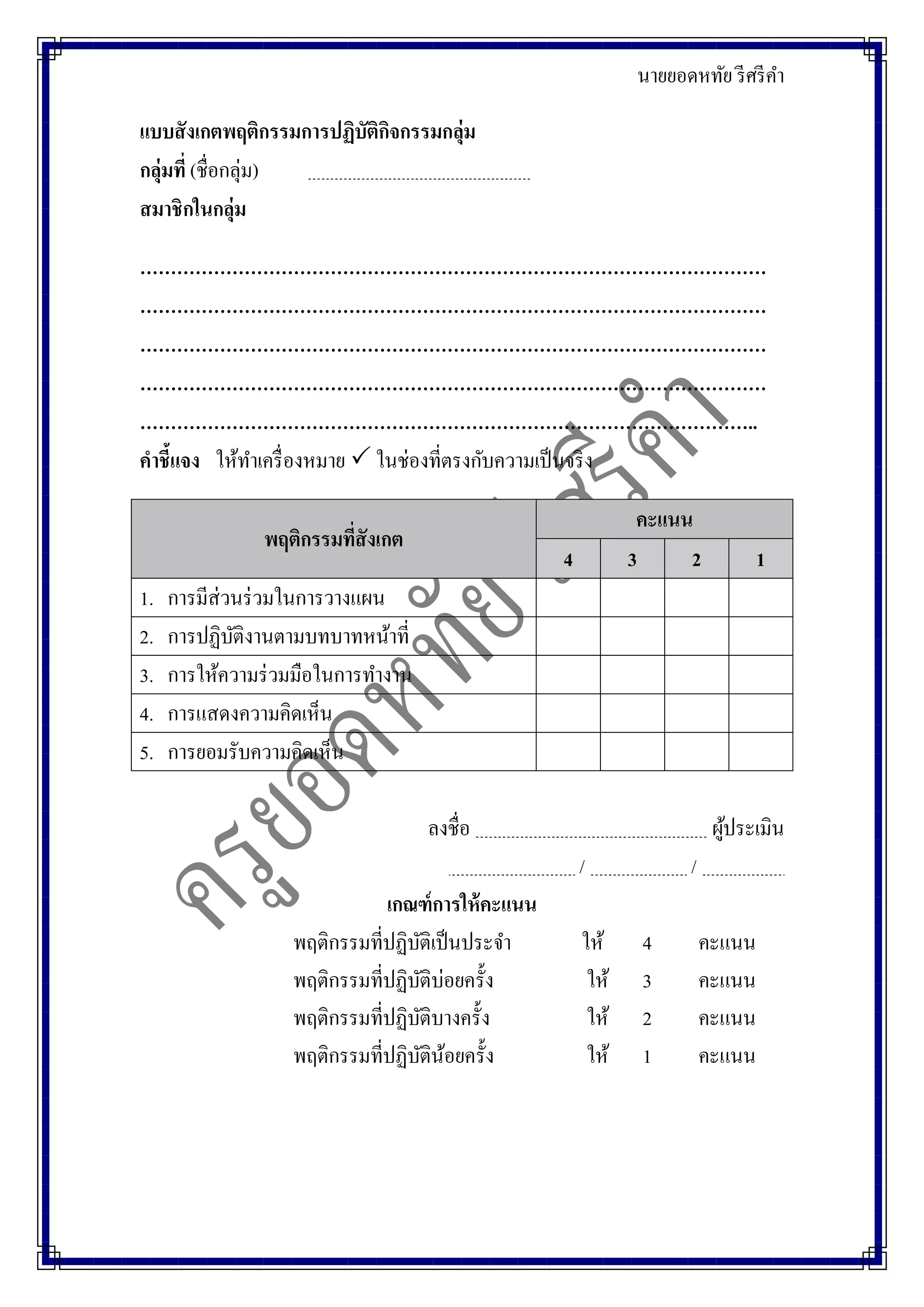 นายยอดหทัย รีศรีคา
แบบสังเกตพฤติกรรมการปฏิบัติกิจกรรมกลุ่ม
กลุ่มที่ (ชื่อกลุ่ม)
สมาชิกในกลุ่ม
…………………………………………………………………………………………
…………………………………………………………………………………………
…………………………………………………………………………………………
…………………………………………………………………………………………
………………………………………………………………………………………..
คาชี้แจง ให้ทาเครื่องหมาย  ในช่องที่ตรงกับความเป็นจริง
พฤติกรรมที่สังเกต
คะแนน
4 3 2 1
1. การมีส่วนร่วมในการวางแผน
2. การปฏิบัติงานตามบทบาทหน้าที่
3. การให้ความร่วมมือในการทางาน
4. การแสดงความคิดเห็น
5. การยอมรับความคิดเห็น
ลงชื่อ ผู้ประเมิน
/ /
เกณฑ์การให้คะแนน
พฤติกรรมที่ปฏิบัติเป็นประจา ให้ 4 คะแนน
พฤติกรรมที่ปฏิบัติบ่อยครั้ง ให้ 3 คะแนน
พฤติกรรมที่ปฏิบัติบางครั้ง ให้ 2 คะแนน
พฤติกรรมที่ปฏิบัติน้อยครั้ง ให้ 1 คะแนน
 
