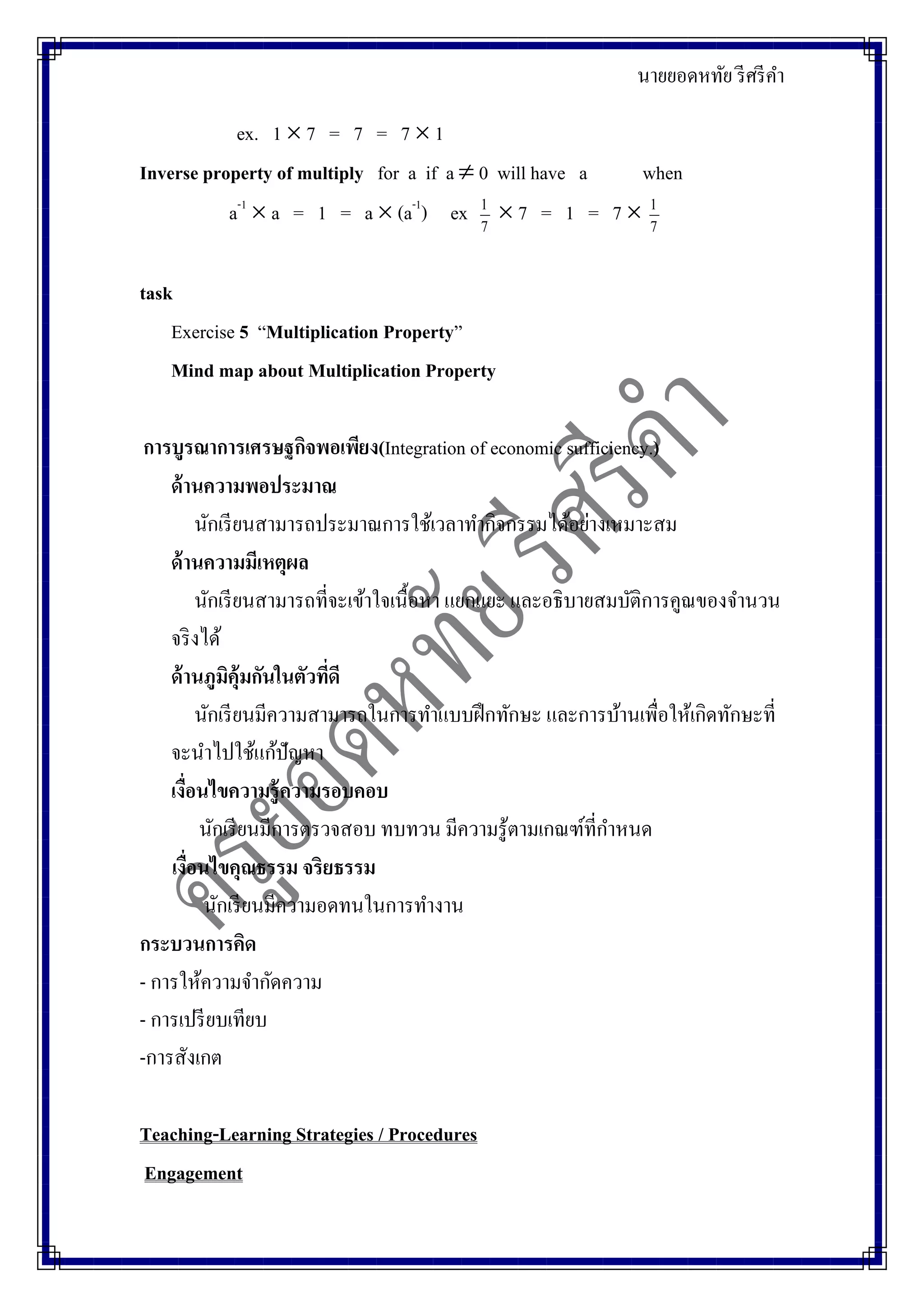 นายยอดหทัย รีศรีคา
ex. 1  7 = 7 = 7  1
Inverse property of multiply for a if a  0 will have a when
a-1
 a = 1 = a  (a-1
) ex 7
1
 7 = 1 = 7  7
1
task
Exercise 5 “Multiplication Property”
Mind map about Multiplication Property
การบูรณาการเศรษฐกิจพอเพียง(Integration of economic sufficiency.)
ด้านความพอประมาณ
นักเรียนสามารถประมาณการใช้เวลาทากิจกรรมได้อย่างเหมาะสม
ด้านความมีเหตุผล
นักเรียนสามารถที่จะเข้าใจเนื้อหา แยกแยะ และอธิบายสมบัติการคูณของจานวน
จริงได้
ด้านภูมิคุ้มกันในตัวที่ดี
นักเรียนมีความสามารถในการทาแบบฝึกทักษะ และการบ้านเพื่อให้เกิดทักษะที่
จะนาไปใช้แก้ปัญหา
เงื่อนไขความรู้ความรอบคอบ
นักเรียนมีการตรวจสอบ ทบทวน มีความรู้ตามเกณฑ์ที่กาหนด
เงื่อนไขคุณธรรม จริยธรรม
นักเรียนมีความอดทนในการทางาน
กระบวนการคิด
- การให้ความจากัดความ
- การเปรียบเทียบ
-การสังเกต
Teaching-Learning Strategies / Procedures
Engagement
 