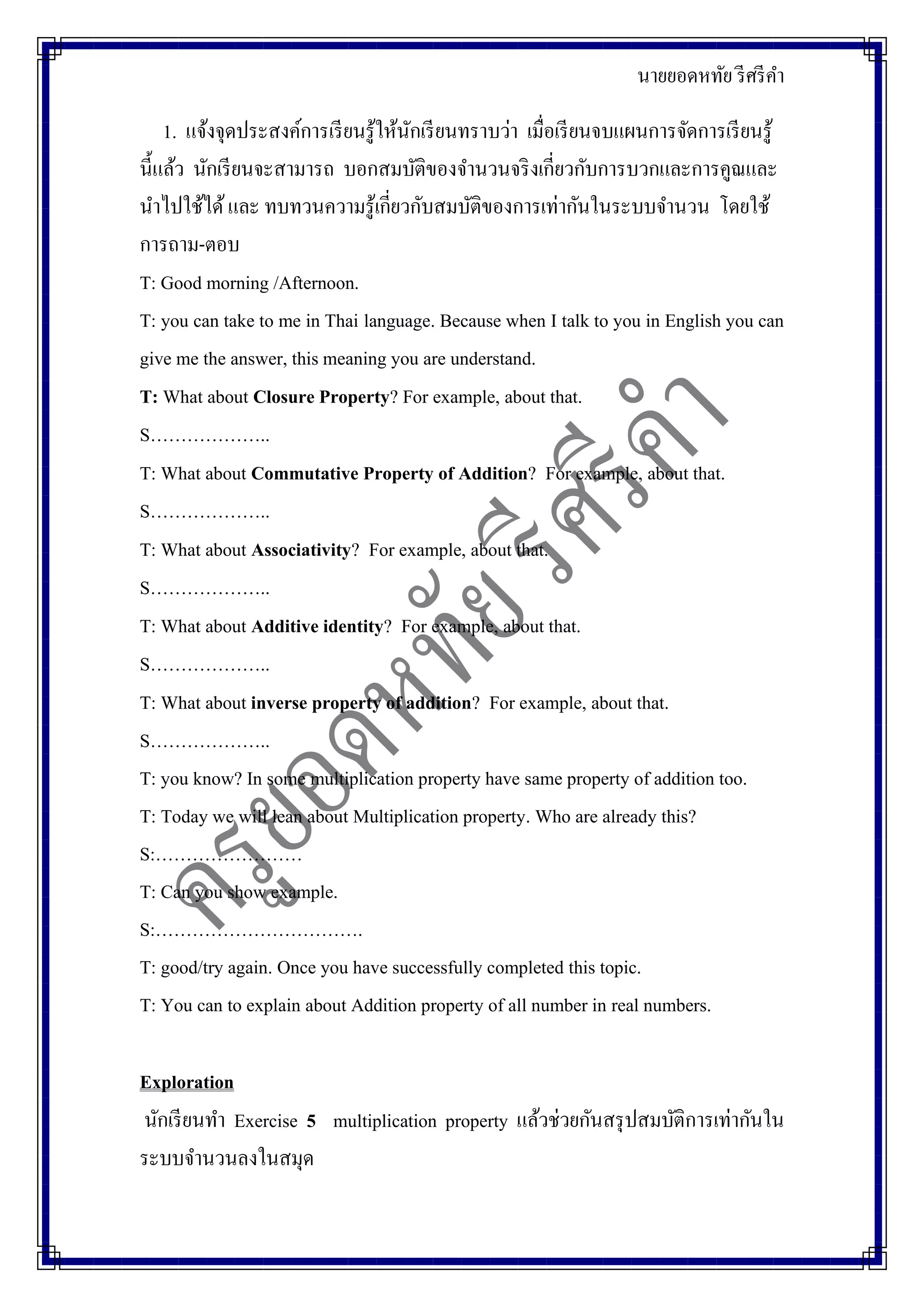 นายยอดหทัย รีศรีคา
1. แจ้งจุดประสงค์การเรียนรู้ให้นักเรียนทราบว่า เมื่อเรียนจบแผนการจัดการเรียนรู้
นี้แล้ว นักเรียนจะสามารถ บอกสมบัติของจานวนจริงเกี่ยวกับการบวกและการคูณและ
นาไปใช้ได้และ ทบทวนความรู้เกี่ยวกับสมบัติของการเท่ากันในระบบจานวน โดยใช้
การถาม-ตอบ
T: Good morning /Afternoon.
T: you can take to me in Thai language. Because when I talk to you in English you can
give me the answer, this meaning you are understand.
T: What about Closure Property? For example, about that.
S………………..
T: What about Commutative Property of Addition? For example, about that.
S………………..
T: What about Associativity? For example, about that.
S………………..
T: What about Additive identity? For example, about that.
S………………..
T: What about inverse property of addition? For example, about that.
S………………..
T: you know? In some multiplication property have same property of addition too.
T: Today we will lean about Multiplication property. Who are already this?
S:……………………
T: Can you show example.
S:…………………………….
T: good/try again. Once you have successfully completed this topic.
T: You can to explain about Addition property of all number in real numbers.
Exploration
นักเรียนทา Exercise 5 multiplication property แล้วช่วยกันสรุปสมบัติการเท่ากันใน
ระบบจานวนลงในสมุด
 