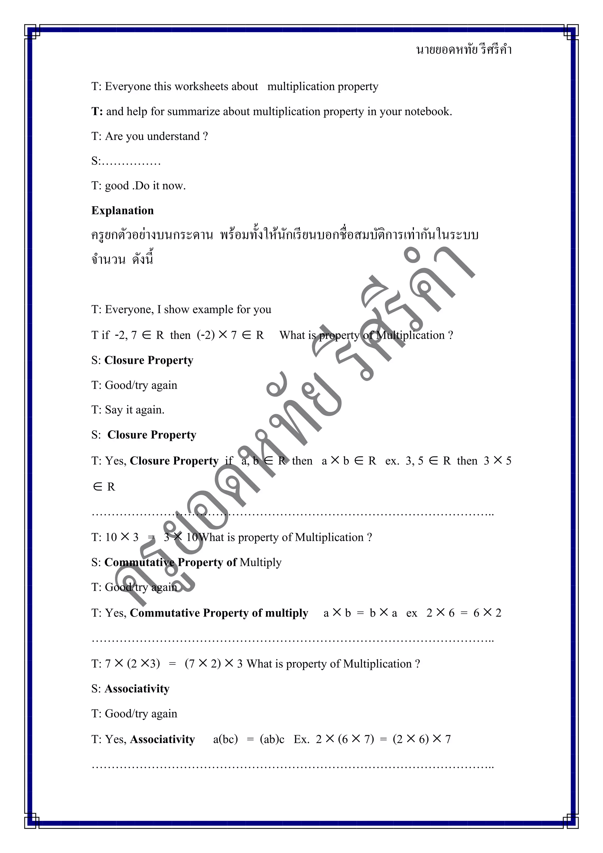 นายยอดหทัย รีศรีคา
T: Everyone this worksheets about multiplication property
T: and help for summarize about multiplication property in your notebook.
T: Are you understand ?
S:……………
T: good .Do it now.
Explanation
ครูยกตัวอย่างบนกระดาน พร้อมทั้งให้นักเรียนบอกชื่อสมบัติการเท่ากันในระบบ
จานวน ดังนี้
T: Everyone, I show example for you
T if -2, 7  R then (-2)  7  R What is property of Multiplication ?
S: Closure Property
T: Good/try again
T: Say it again.
S: Closure Property
T: Yes, Closure Property if a, b  R then a  b  R ex. 3, 5  R then 3  5
 R
………………………………………………………………………………………..
T: 10  3 = 3  10What is property of Multiplication ?
S: Commutative Property of Multiply
T: Good/try again
T: Yes, Commutative Property of multiply a  b = b  a ex 2  6 = 6  2
………………………………………………………………………………………..
T: 7  (2 3) = (7  2)  3 What is property of Multiplication ?
S: Associativity
T: Good/try again
T: Yes, Associativity a(bc) = (ab)c Ex. 2  (6  7) = (2  6)  7
………………………………………………………………………………………..
 