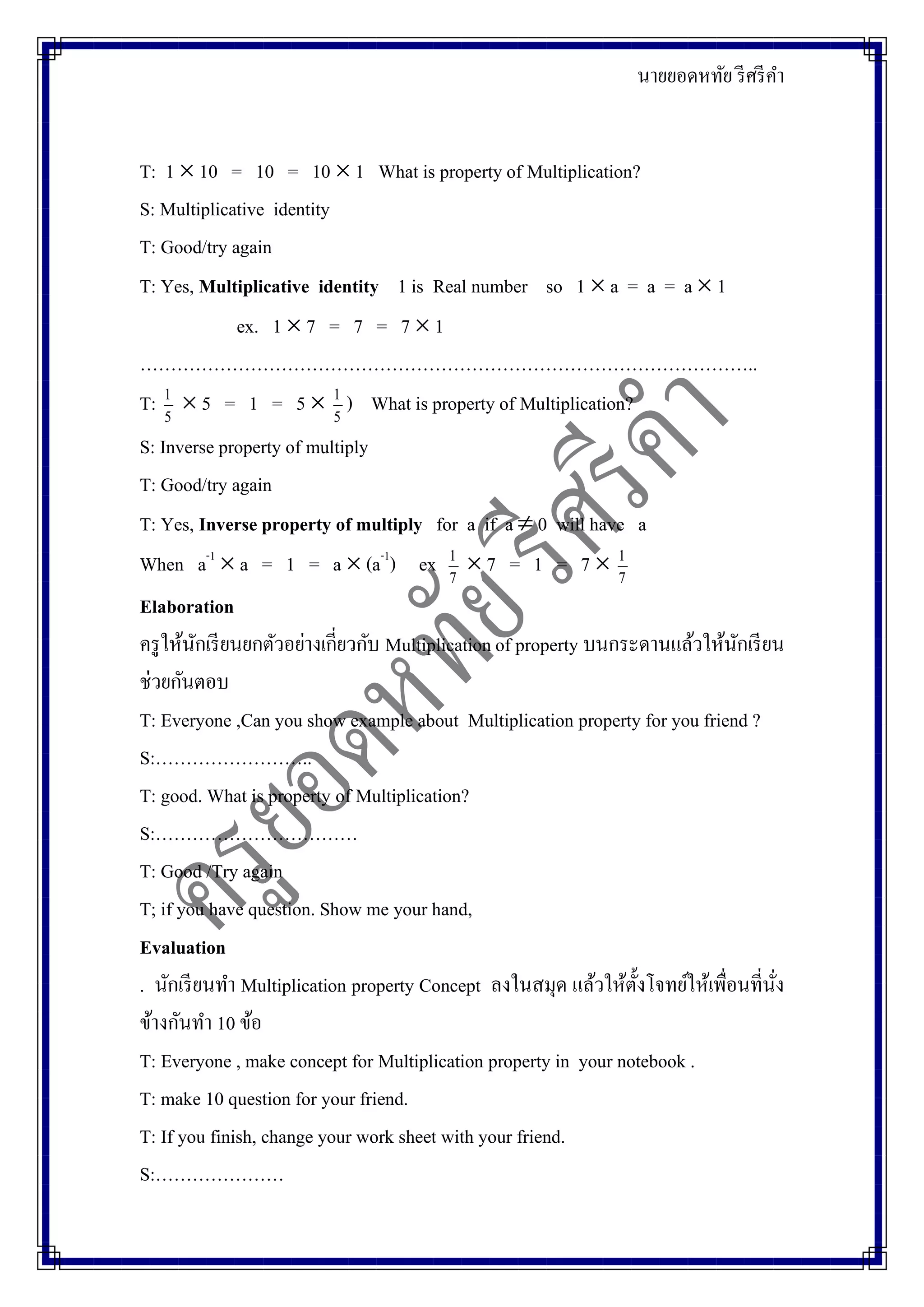 นายยอดหทัย รีศรีคา
T: 1  10 = 10 = 10  1 What is property of Multiplication?
S: Multiplicative identity
T: Good/try again
T: Yes, Multiplicative identity 1 is Real number so 1  a = a = a  1
ex. 1  7 = 7 = 7  1
………………………………………………………………………………………..
T: 5
1
 5 = 1 = 5  5
1
) What is property of Multiplication?
S: Inverse property of multiply
T: Good/try again
T: Yes, Inverse property of multiply for a if a  0 will have a
When a-1
 a = 1 = a  (a-1
) ex 7
1
 7 = 1 = 7  7
1
Elaboration
ครูให้นักเรียนยกตัวอย่างเกี่ยวกับ Multiplicationof property บนกระดานแล้วให้นักเรียน
ช่วยกันตอบ
T: Everyone ,Can you show example about Multiplication property for you friend ?
S:……………………..
T: good. What is property of Multiplication?
S:……………………………
T: Good /Try again
T; if you have question. Show me your hand,
Evaluation
. นักเรียนทา Multiplication property Concept ลงในสมุด แล้วให้ตั้งโจทย์ให้เพื่อนที่นั่ง
ข้างกันทา 10 ข้อ
T: Everyone , make concept for Multiplication property in your notebook .
T: make 10 question for your friend.
T: If you finish, change your work sheet with your friend.
S:…………………
 