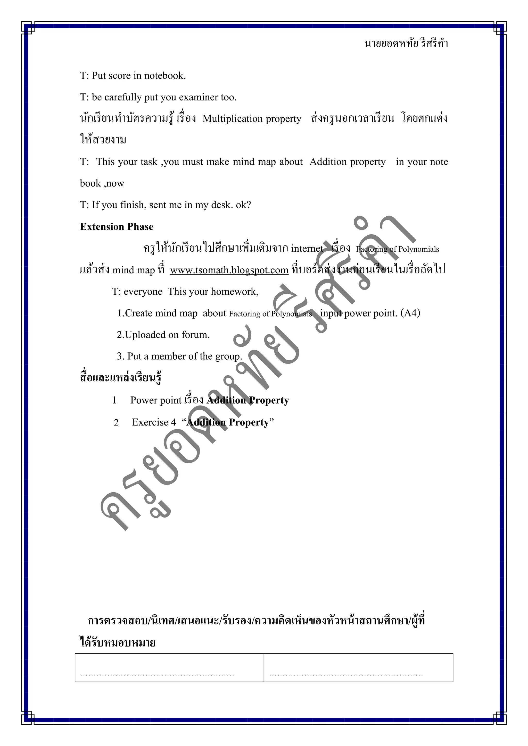 นายยอดหทัย รีศรีคา
T: Put score in notebook.
T: be carefully put you examiner too.
นักเรียนทาบัตรความรู้ เรื่อง Multiplication property ส่งครูนอกเวลาเรียน โดยตกแต่ง
ให้สวยงาม
T: This your task ,you must make mind map about Addition property in your note
book ,now
T: If you finish, sent me in my desk. ok?
Extension Phase
ครูให้นักเรียนไปศึกษาเพิ่มเติมจาก internet เรื่อง Factoring of Polynomials
แล้วส่ง mind map ที่ www.tsomath.blogspot.com ที่บอร์ดส่งงานก่อนเรียนในเรื่อถัดไป
T: everyone This your homework,
1.Create mind map about Factoring of Polynomials input power point. (A4)
2.Uploaded on forum.
3. Put a member of the group.
สื่อและแหล่งเรียนรู้
1 Power point เรื่อง Addition Property
2 Exercise 4 “Addition Property”
การตรวจสอบ/นิเทศ/เสนอแนะ/รับรอง/ความคิดเห็นของหัวหน้าสถานศึกษา/ผู้ที่
ได้รับหมอบหมาย
………………………………………………… …………………………………………………
 