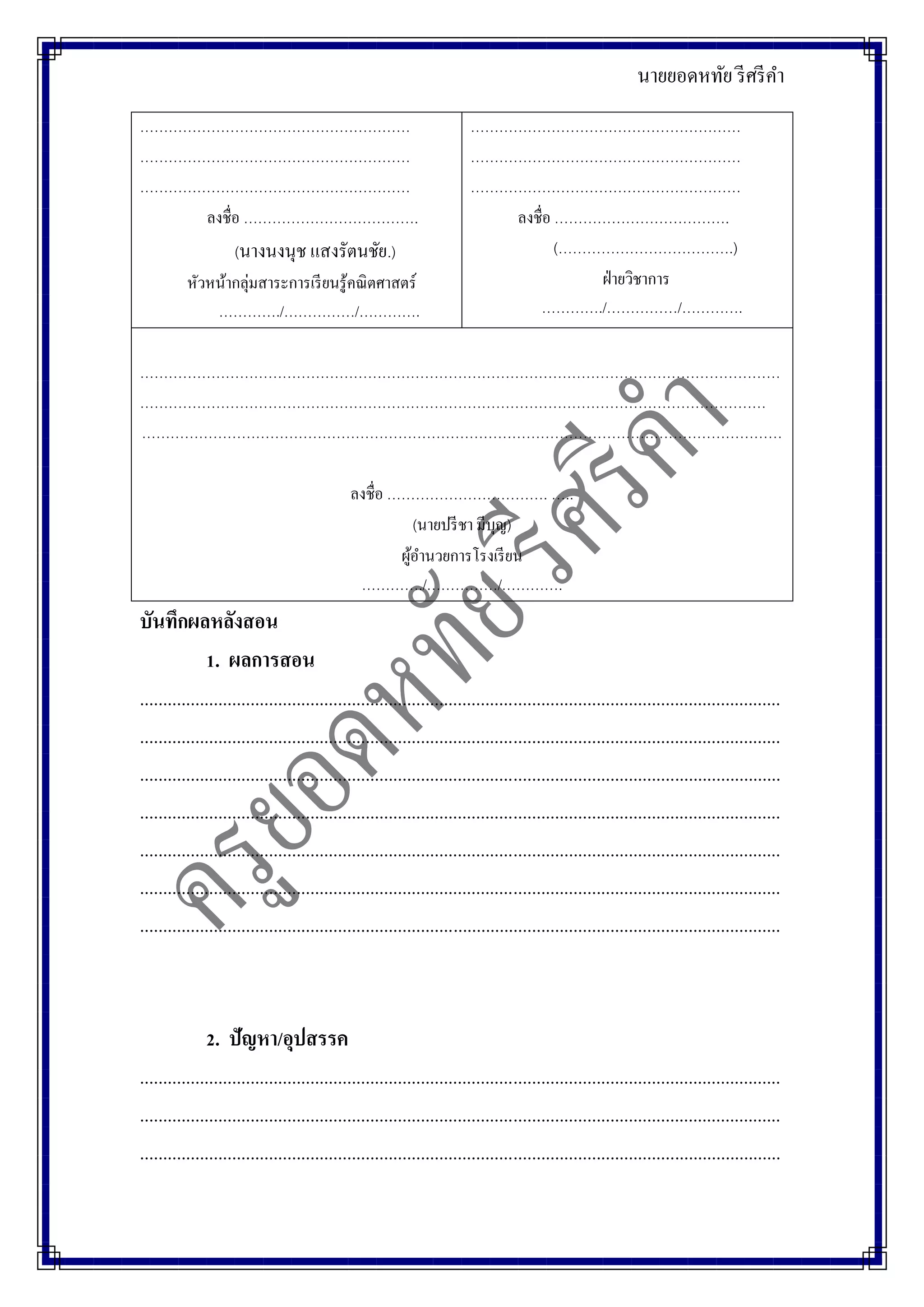 นายยอดหทัย รีศรีคา
…………………………………………………
…………………………………………………
…………………………………………………
ลงชื่อ ……………………………….
(นางนงนุช แสงรัตนชัย.)
หัวหน้ากลุ่มสาระการเรียนรู้คณิตศาสตร์
…………./……………/………….
…………………………………………………
…………………………………………………
…………………………………………………
ลงชื่อ ……………………………….
(……………………………….)
ฝ่ายวิชาการ
…………./……………/………….
………………………………………………………………………………………………………………………
……………………………………………………………………………………………………………………
………………………………………………………………………………………………………………………
ลงชื่อ ……………………………. …..
(นายปรีชา มีบุญ)
ผู้อานวยการโรงเรียน
…………./……………/………….
บันทึกผลหลังสอน
1. ผลการสอน
...........................................................................................................................................
...........................................................................................................................................
...........................................................................................................................................
...........................................................................................................................................
...........................................................................................................................................
...........................................................................................................................................
...........................................................................................................................................
2. ปัญหา/อุปสรรค
...........................................................................................................................................
...........................................................................................................................................
...........................................................................................................................................
 