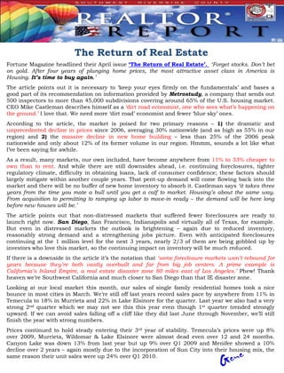 The Return of Real Estate
Fortune Magazine headlined their April issue ‘The Return of Real Estate’. ‘Forget stocks. Don’t bet
on gold. After four years of plunging home prices, the most attractive asset class in America is
Housing. It’s time to buy again.’
The article points out it is necessary to ‘keep your eyes firmly on the fundamentals’ and bases a
good part of its recommendation on information provided by Metrostudy, a company that sends out
500 inspectors to more than 45,000 subdivisions covering around 65% of the U.S. housing market.
CEO Mike Castleman describes himself as a ‘dirt road economist, one who sees what’s happening on
the ground.’ I love that. We need more ‘dirt road’ economist and fewer ‘blue sky’ ones.
According to the article, the market is poised for two primary reasons – 1) the dramatic and
unprecedented decline in prices since 2006, averaging 30% nationwide (and as high as 55% in our
region) and 2) the massive decline in new home building – less than 25% of the 2006 peak
nationwide and only about 12% of its former volume in our region. Hmmm, sounds a lot like what
I’ve been saying for awhile.
As a result, many markets, our own included, have become anywhere from 11% to 33% cheaper to
own than to rent. And while there are still downsides ahead, i.e. continuing foreclosures, tighter
regulatory climate, difficulty in obtaining loans, lack of consumer confidence; these factors should
largely mitigate within another couple years. That pent-up demand will come flowing back into the
market and there will be no buffer of new home inventory to absorb it. Castleman says ‘it takes three
years from the time you mate a bull until you get a calf to market. Housing’s about the same way.
From acquisition to permitting to ramping up labor to move-in ready – the demand will be here long
before new houses will be.’
The article points out that non-distressed markets that suffered fewer foreclosures are ready to
launch right now. San Diego, San Francisco, Indianapolis and virtually all of Texas, for example.
But even in distressed markets the outlook is brightening – again due to reduced inventory,
reasonably strong demand and a strengthening jobs picture. Even with anticipated foreclosures
continuing at the 1 million level for the next 3 years, nearly 2/3 of them are being gobbled up by
investors who love this market, so the continuing impact on inventory will be much reduced.
If there is a downside in the article it’s the notation that ‘some foreclosure markets won’t rebound for
years because they’re both vastly overbuilt and far from big job centers. A prime example is
California’s Inland Empire, a real estate disaster zone 80 miles east of Los Angeles.’ Phew! Thank
heaven we’re Southwest California and much closer to San Diego than that IE disaster zone.
Looking at our local market this month, our sales of single family residential homes took a nice
bounce in most cities in March. We’re still off last years record sales pace by anywhere from 11% in
Temecula to 18% in Murrieta and 22% in Lake Elsinore for the quarter. Last year we also had a very
strong 2nd quarter which we may not see this this year even though 1st quarter trended strongly
upward. If we can avoid sales falling off a cliff like they did last June through November, we’ll still
finish the year with strong numbers.
Prices continued to hold steady entering their 3rd year of stability. Temecula’s prices were up 8%
over 2009, Murrieta, Wildomar & Lake Elsinore were almost dead even over 12 and 24 months.
Canyon Lake was down 13% from last year but up 9% over Q1 2009 and Menifee showed a 10%
decline over 2 years – again mostly due to the incorporation of Sun City into their housing mix, the
same reason their unit sales were up 24% over Q1 2010.
 