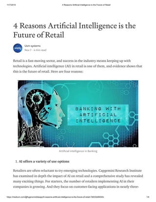 11/7/2019 4 Reasons Artificial Intelligence is the Future of Retail
https://medium.com/@fugenxmobileapp/4-reasons-artificial-intelligence-is-the-future-of-retail-7d633dd9440c 1/4
4 Reasons Arti cial Intelligence is the
Future of Retail
Usm systems
Nov 7 · 4 min read
Retail is a fast-moving sector, and success in the industry means keeping up with
technologies. Artificial intelligence (AI) in retail is one of them, and evidence shows that
this is the future of retail. Here are four reasons:
Arti cial intelligence in Banking
1. AI offers a variety of use options
Retailers are often reluctant to try emerging technologies. Capgemini Research Institute
has examined in depth the impact of AI on retail and a comprehensive study has revealed
many exciting things. For starters, the number of retailers implementing AI in their
companies is growing. And they focus on customer-facing applications in nearly three-
 