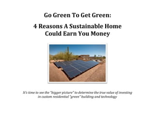 Go Green To Get Green:
4 Reasons A Sustainable Home
Could Earn You Money
It’s time to see the “bigger picture” to determine the true value of investing
in custom residential “green” building and technology
 