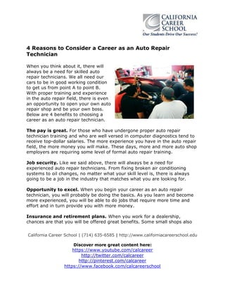 California Career School | (714) 635-6585 | http://www.californiacareerschool.edu
Discover more great content here:
https://www.youtube.com/calcareer
http://twitter.com/calcareer
http://pinterest.com/calcareer
https://www.facebook.com/calcareerschool
4 Reasons to Consider a Career as an Auto Repair
Technician
When you think about it, there will
always be a need for skilled auto
repair technicians. We all need our
cars to be in good working condition
to get us from point A to point B.
With proper training and experience
in the auto repair field, there is even
an opportunity to open your own auto
repair shop and be your own boss.
Below are 4 benefits to choosing a
career as an auto repair technician.
The pay is great. For those who have undergone proper auto repair
technician training and who are well versed in computer diagnostics tend to
receive top-dollar salaries. The more experience you have in the auto repair
field, the more money you will make. These days, more and more auto shop
employers are requiring some level of formal auto repair training.
Job security. Like we said above, there will always be a need for
experienced auto repair technicians. From fixing broken air conditioning
systems to oil changes, no matter what your skill level is, there is always
going to be a job in the industry that matches what you are looking for.
Opportunity to excel. When you begin your career as an auto repair
technician, you will probably be doing the basics. As you learn and become
more experienced, you will be able to do jobs that require more time and
effort and in turn provide you with more money.
Insurance and retirement plans. When you work for a dealership,
chances are that you will be offered great benefits. Some small shops also
 