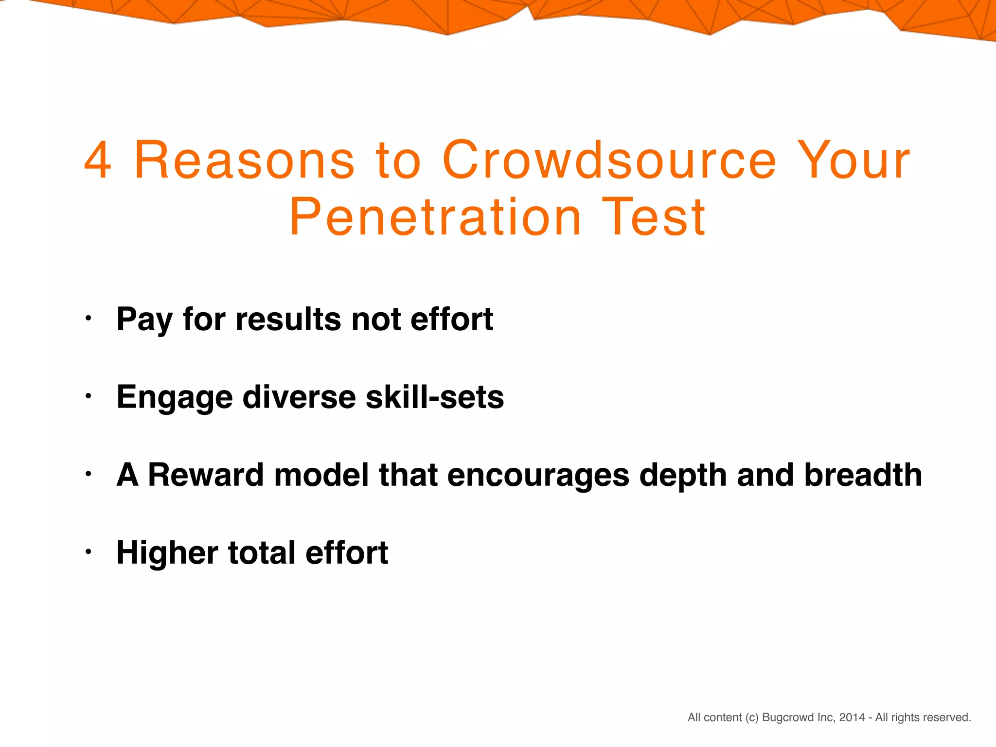 CONFIDENTIAL. DO NOT DISTRIBUTE.
All content (c) Bugcrowd Inc, 2014 - All rights reserved.
4 Reasons to Crowdsource Your
Penetration Test
• Pay for results not effort
• Engage diverse skill-sets
• A Reward model that encourages depth and breadth
• Higher total effort
 