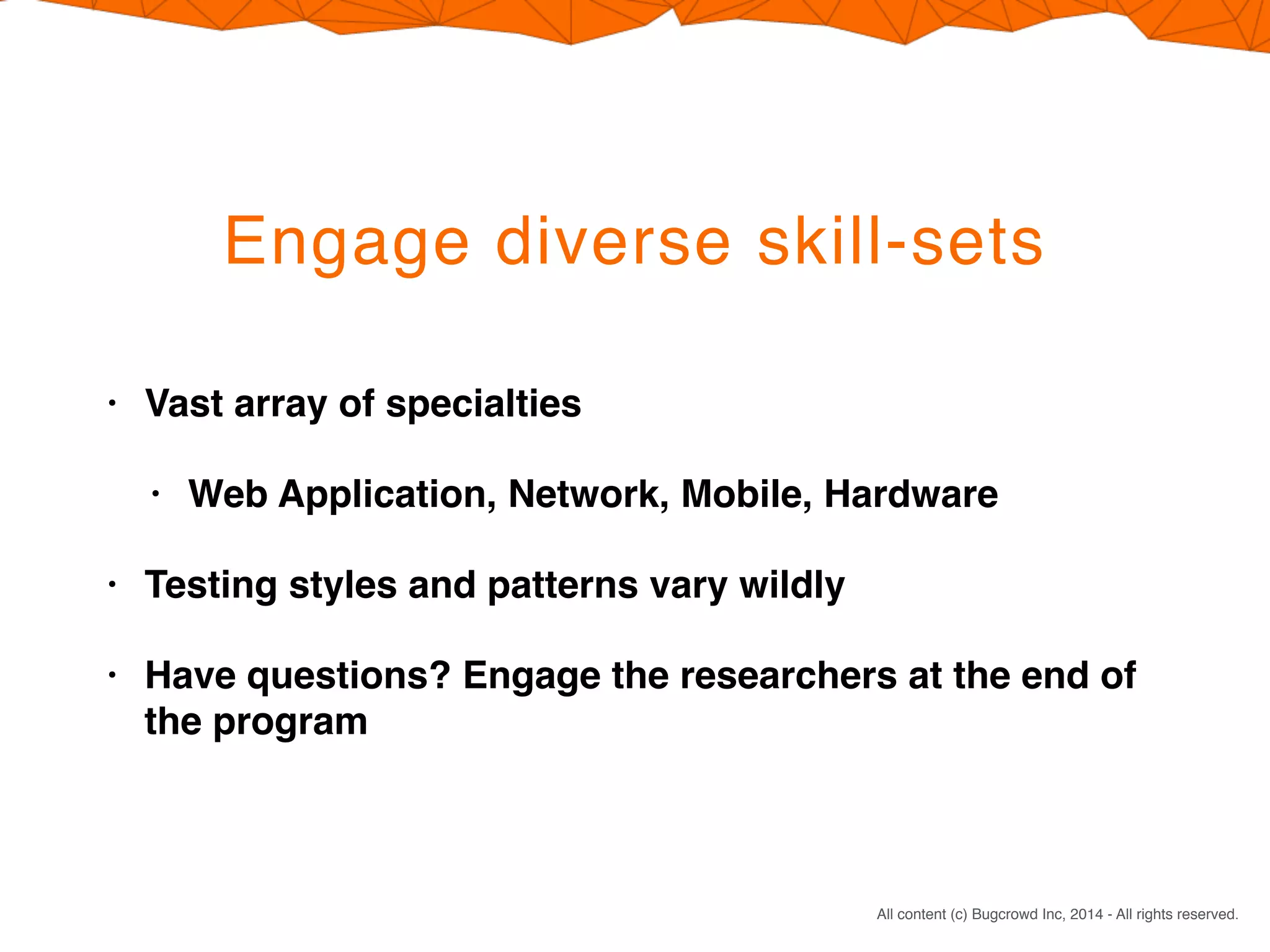 CONFIDENTIAL. DO NOT DISTRIBUTE.
All content (c) Bugcrowd Inc, 2014 - All rights reserved.
Engage diverse skill-sets
• Vast array of specialties
• Web Application, Network, Mobile, Hardware
• Testing styles and patterns vary wildly
• Have questions? Engage the researchers at the end of
the program
 