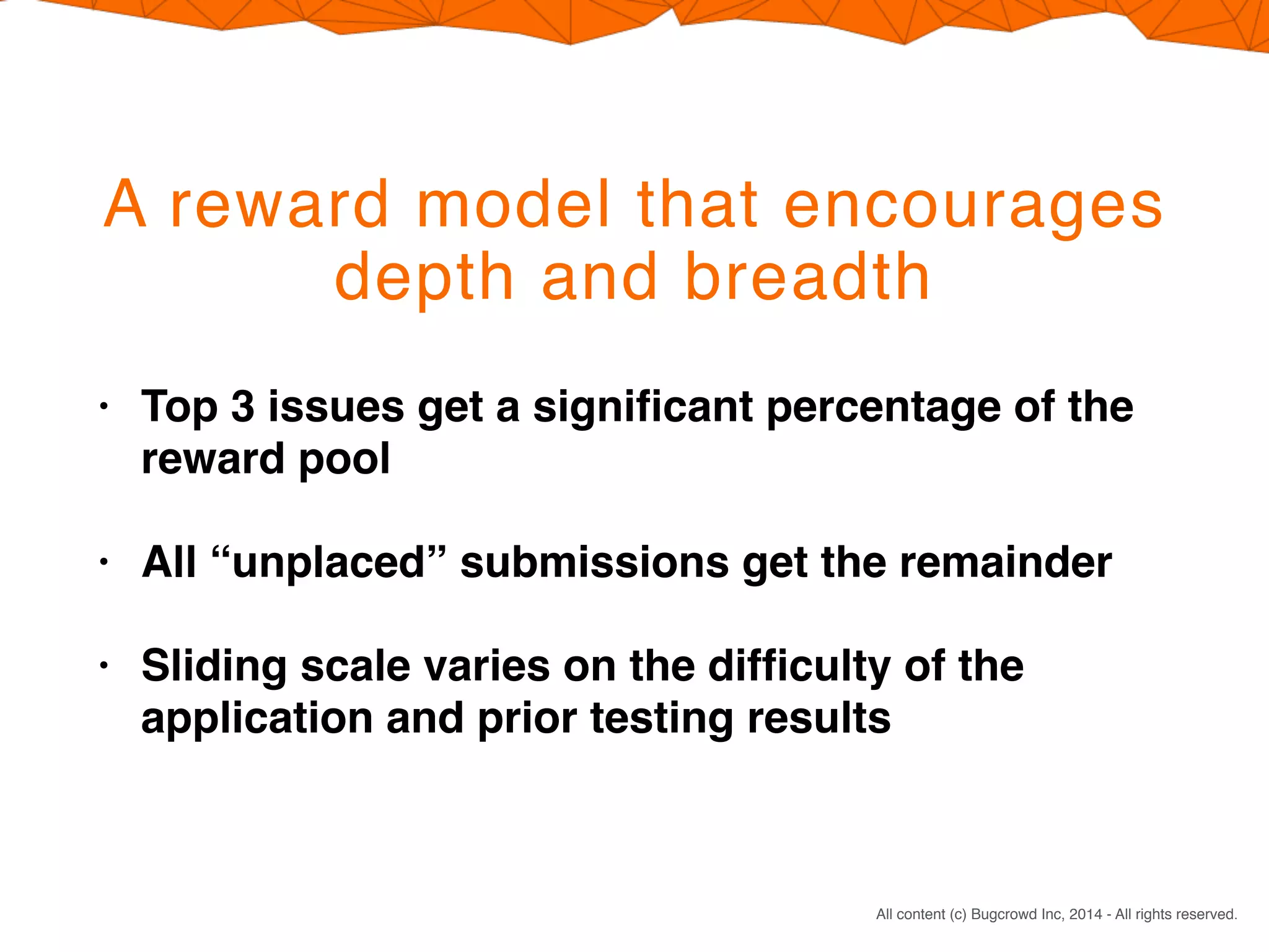 CONFIDENTIAL. DO NOT DISTRIBUTE.
All content (c) Bugcrowd Inc, 2014 - All rights reserved.
A reward model that encourages
depth and breadth
• Top 3 issues get a signiﬁcant percentage of the
reward pool
• All “unplaced” submissions get the remainder
• Sliding scale varies on the difﬁculty of the
application and prior testing results
 