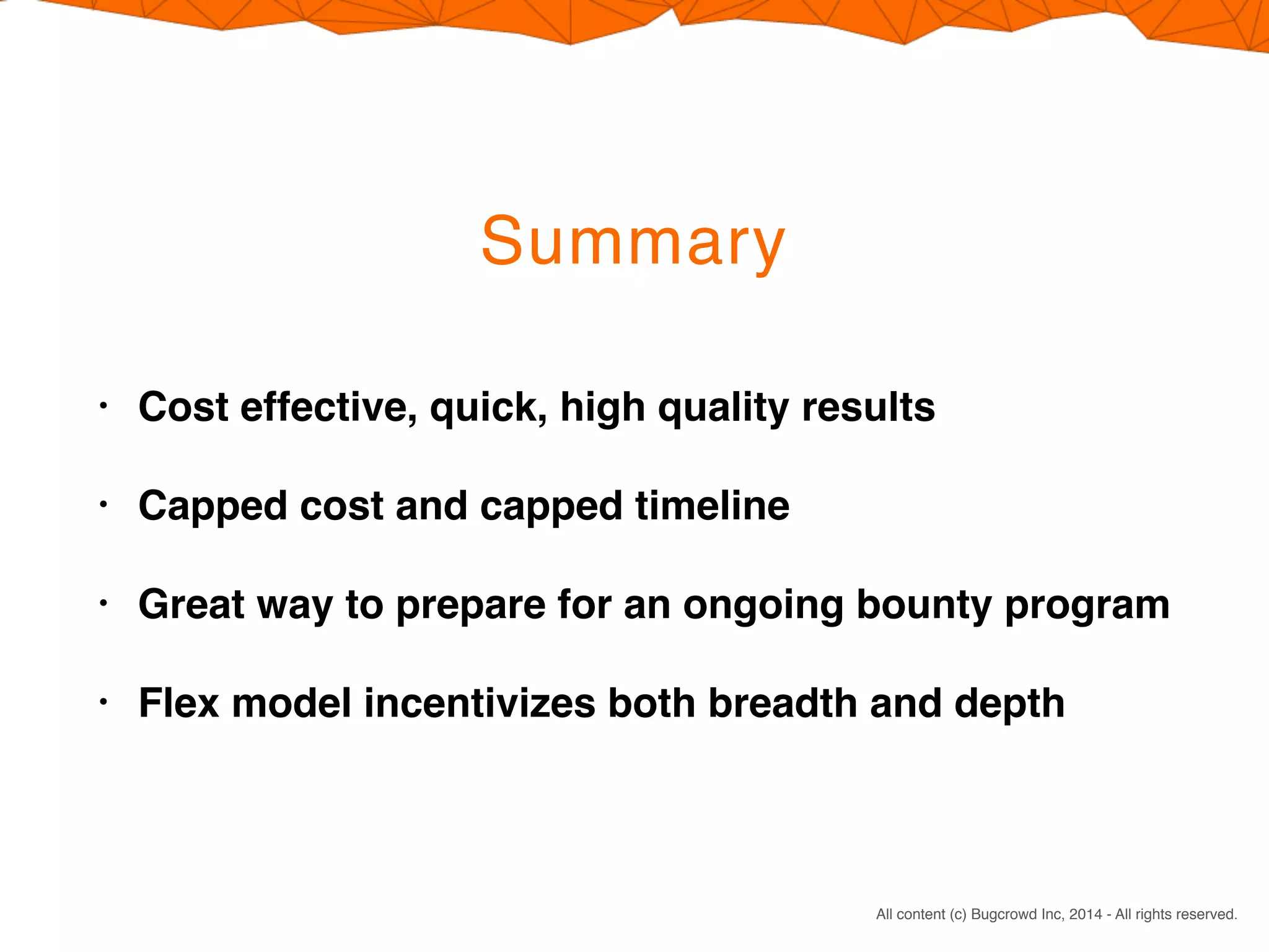CONFIDENTIAL. DO NOT DISTRIBUTE.
All content (c) Bugcrowd Inc, 2014 - All rights reserved.
Summary
• Cost effective, quick, high quality results
• Capped cost and capped timeline
• Great way to prepare for an ongoing bounty program
• Flex model incentivizes both breadth and depth
 