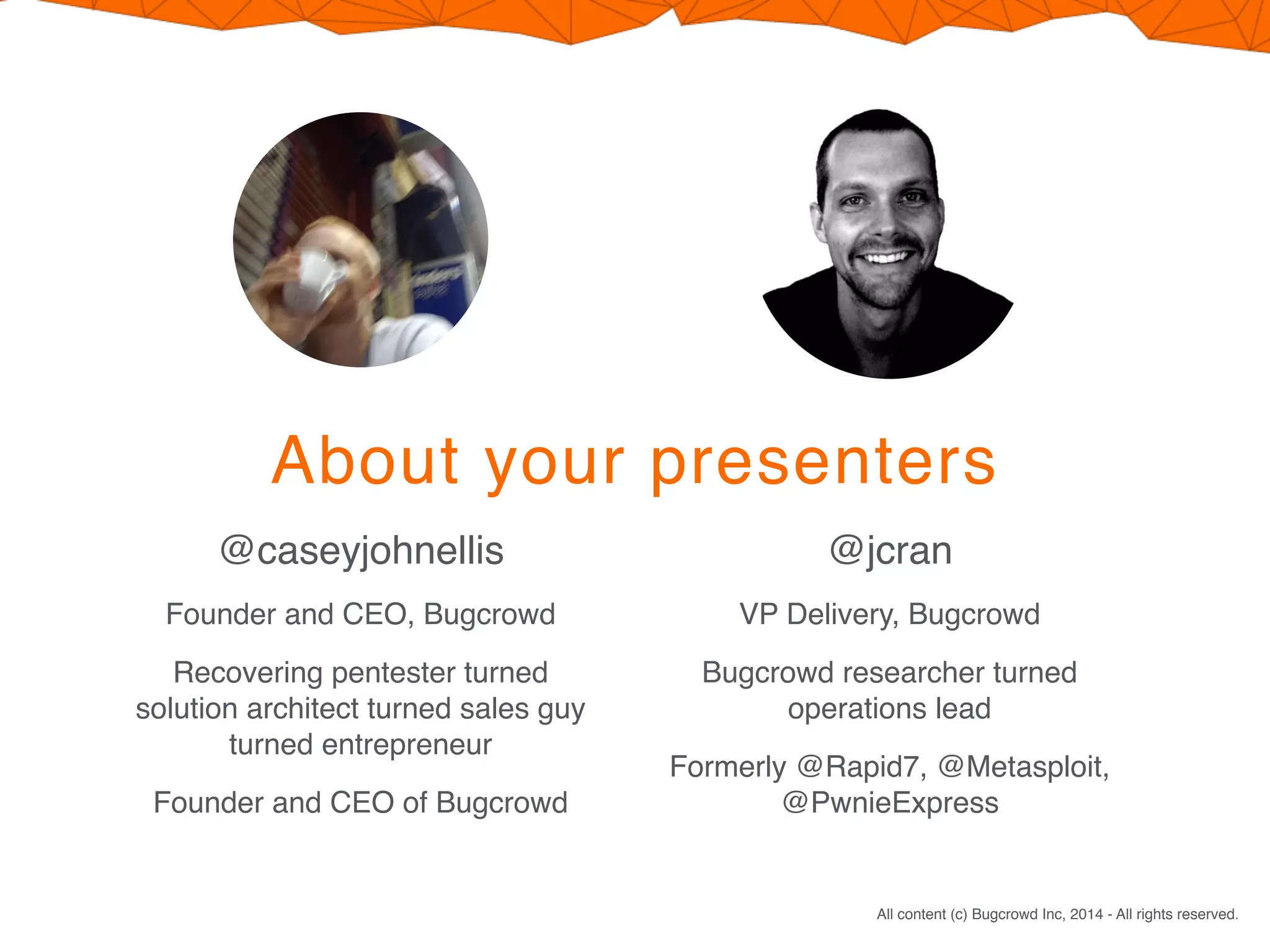 All content (c) Bugcrowd Inc, 2014 - All rights reserved.
About your presenters
@caseyjohnellis
Founder and CEO, Bugcrowd
Recovering pentester turned
solution architect turned sales guy
turned entrepreneur
Founder and CEO of Bugcrowd
@jcran
VP Delivery, Bugcrowd
Bugcrowd researcher turned
operations lead
Formerly @Rapid7, @Metasploit,
@PwnieExpress
 