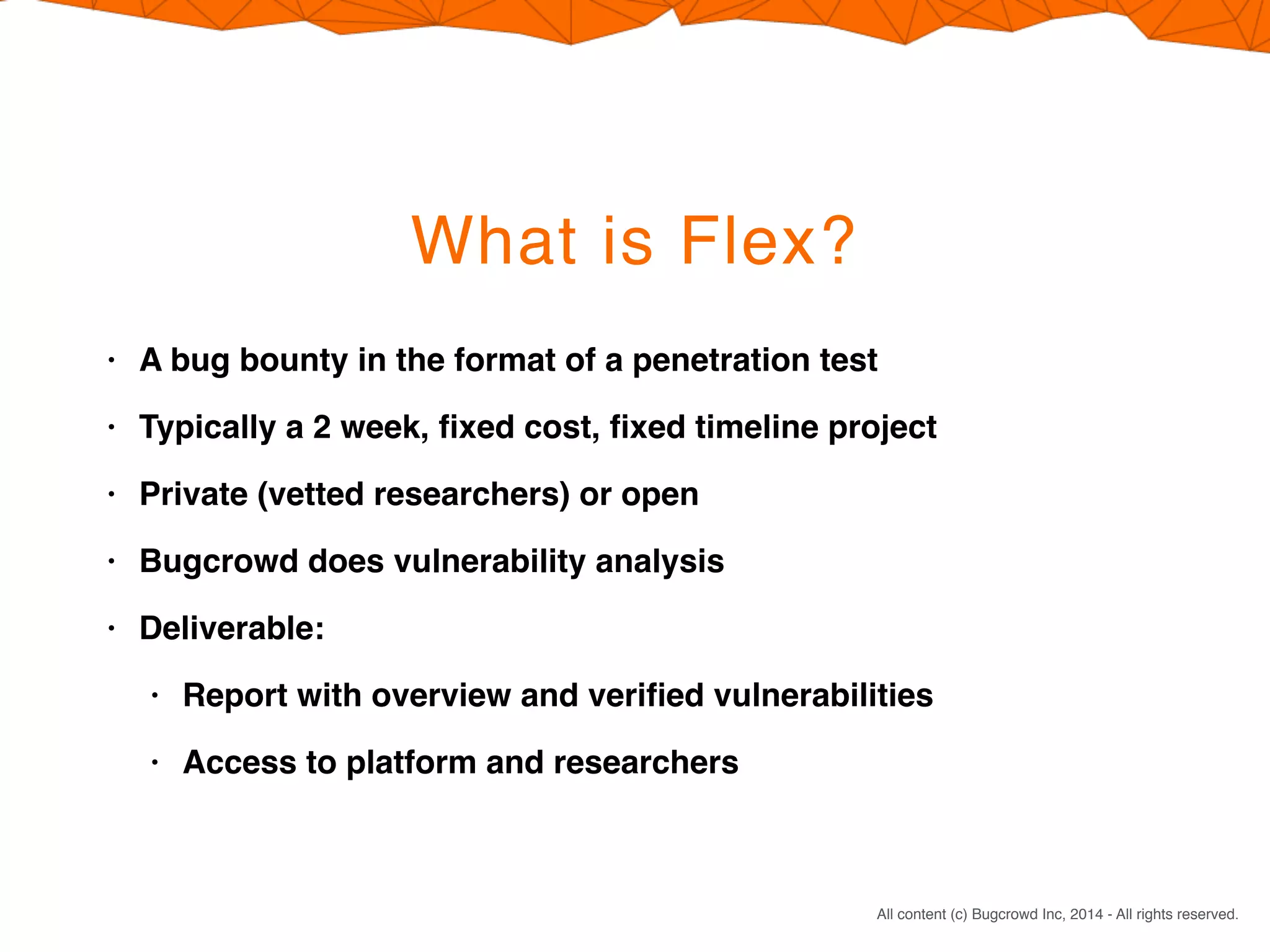 CONFIDENTIAL. DO NOT DISTRIBUTE.
All content (c) Bugcrowd Inc, 2014 - All rights reserved.
What is Flex?
• A bug bounty in the format of a penetration test
• Typically a 2 week, ﬁxed cost, ﬁxed timeline project
• Private (vetted researchers) or open
• Bugcrowd does vulnerability analysis
• Deliverable:
• Report with overview and veriﬁed vulnerabilities
• Access to platform and researchers
 